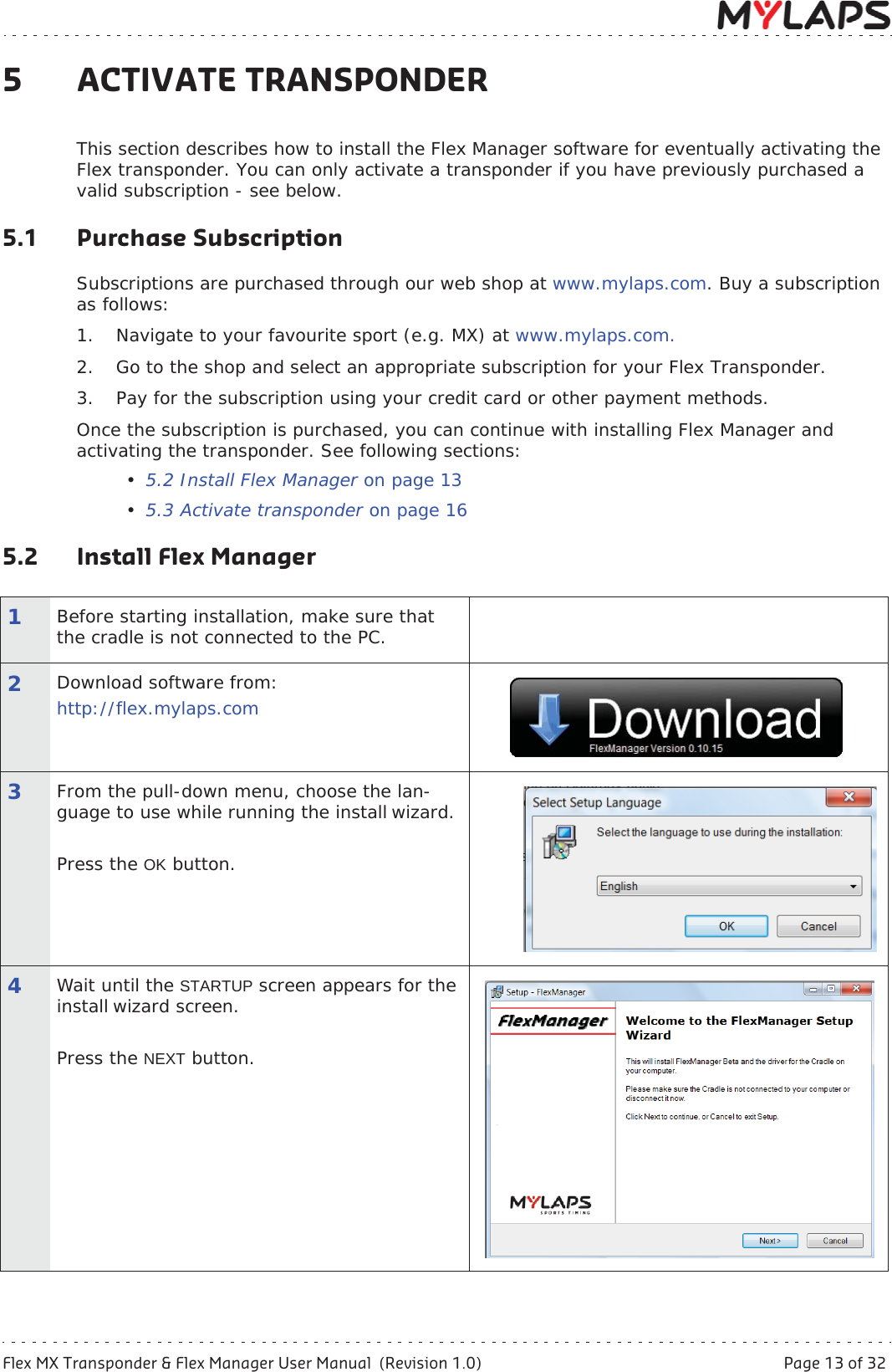 Flex MX Transponder &amp; Flex Manager User Manual  (Revision 1.0)  Page 13 of 325 Activate transponder5 ACTIVATE TRANSPONDERThis section describes how to install the Flex Manager software for eventually activating the Flex transponder. You can only activate a transponder if you have previously purchased a valid subscription - see below. 5.1 Purchase SubscriptionSubscriptions are purchased through our web shop at www.mylaps.com. Buy a subscription as follows: 1. Navigate to your favourite sport (e.g. MX) at www.mylaps.com.2. Go to the shop and select an appropriate subscription for your Flex Transponder.3. Pay for the subscription using your credit card or other payment methods.Once the subscription is purchased, you can continue with installing Flex Manager and activating the transponder. See following sections:•5.2 Install Flex Manager on page 13•5.3 Activate transponder on page 165.2 Install Flex Manager 1Before starting installation, make sure that the cradle is not connected to the PC.2Download software from:http://flex.mylaps.com3From the pull-down menu, choose the lan-guage to use while running the install wizard.Press the OK button.4Wait until the STARTUP screen appears for the install wizard screen.Press the NEXT button.