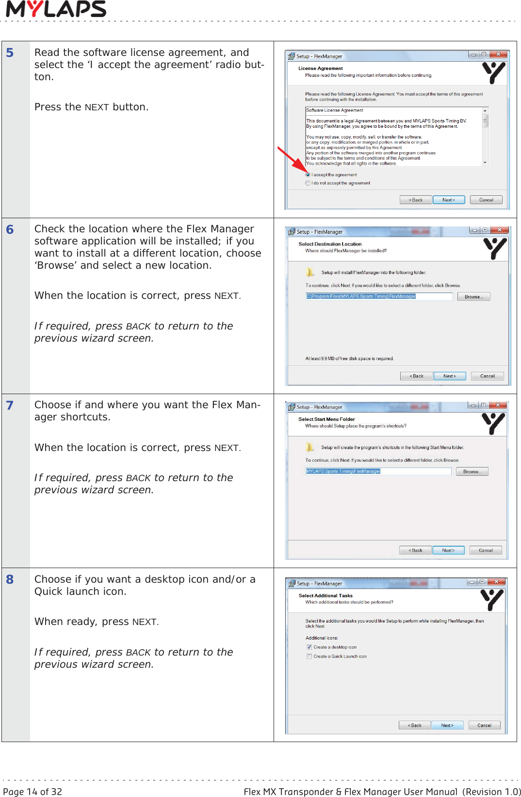 Page 14 of 32 Flex MX Transponder &amp; Flex Manager User Manual  (Revision 1.0)5 Activate transponder5Read the software license agreement, and select the ‘I accept the agreement’ radio but-ton. Press the NEXT button.6Check the location where the Flex Manager software application will be installed; if you want to install at a different location, choose ‘Browse’ and select a new location. When the location is correct, press NEXT.If required, press BACK to return to the previous wizard screen.7Choose if and where you want the Flex Man-ager shortcuts.When the location is correct, press NEXT.If required, press BACK to return to the previous wizard screen.8Choose if you want a desktop icon and/or a Quick launch icon.When ready, press NEXT.If required, press BACK to return to the previous wizard screen.