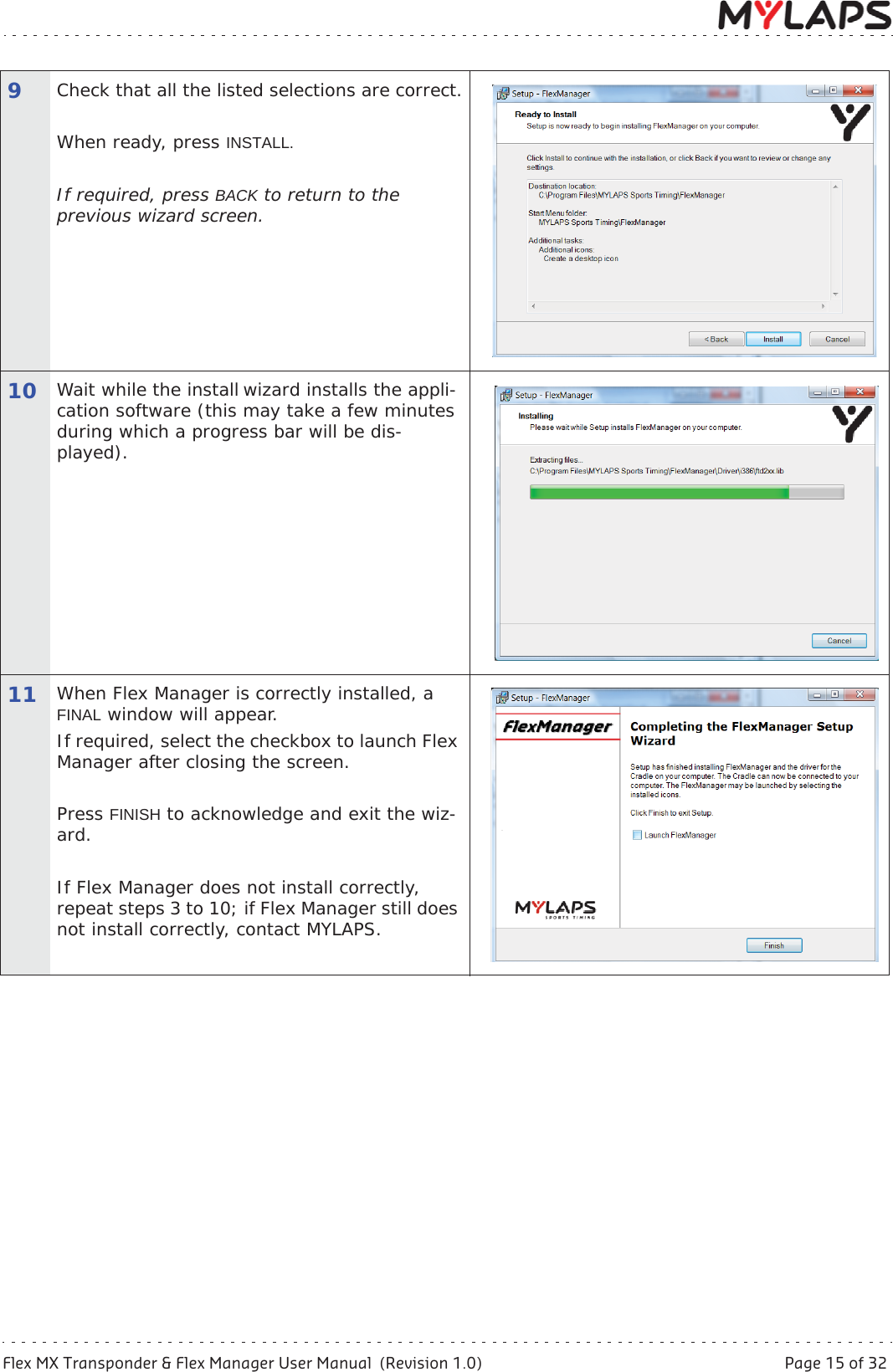 Flex MX Transponder &amp; Flex Manager User Manual  (Revision 1.0)  Page 15 of 325 Activate transponder9Check that all the listed selections are correct.When ready, press INSTALL.If required, press BACK to return to the previous wizard screen.10 Wait while the install wizard installs the appli-cation software (this may take a few minutes during which a progress bar will be dis-played).11 When Flex Manager is correctly installed, a FINAL window will appear.If required, select the checkbox to launch Flex Manager after closing the screen.Press FINISH to acknowledge and exit the wiz-ard.If Flex Manager does not install correctly, repeat steps 3 to 10; if Flex Manager still does not install correctly, contact MYLAPS.