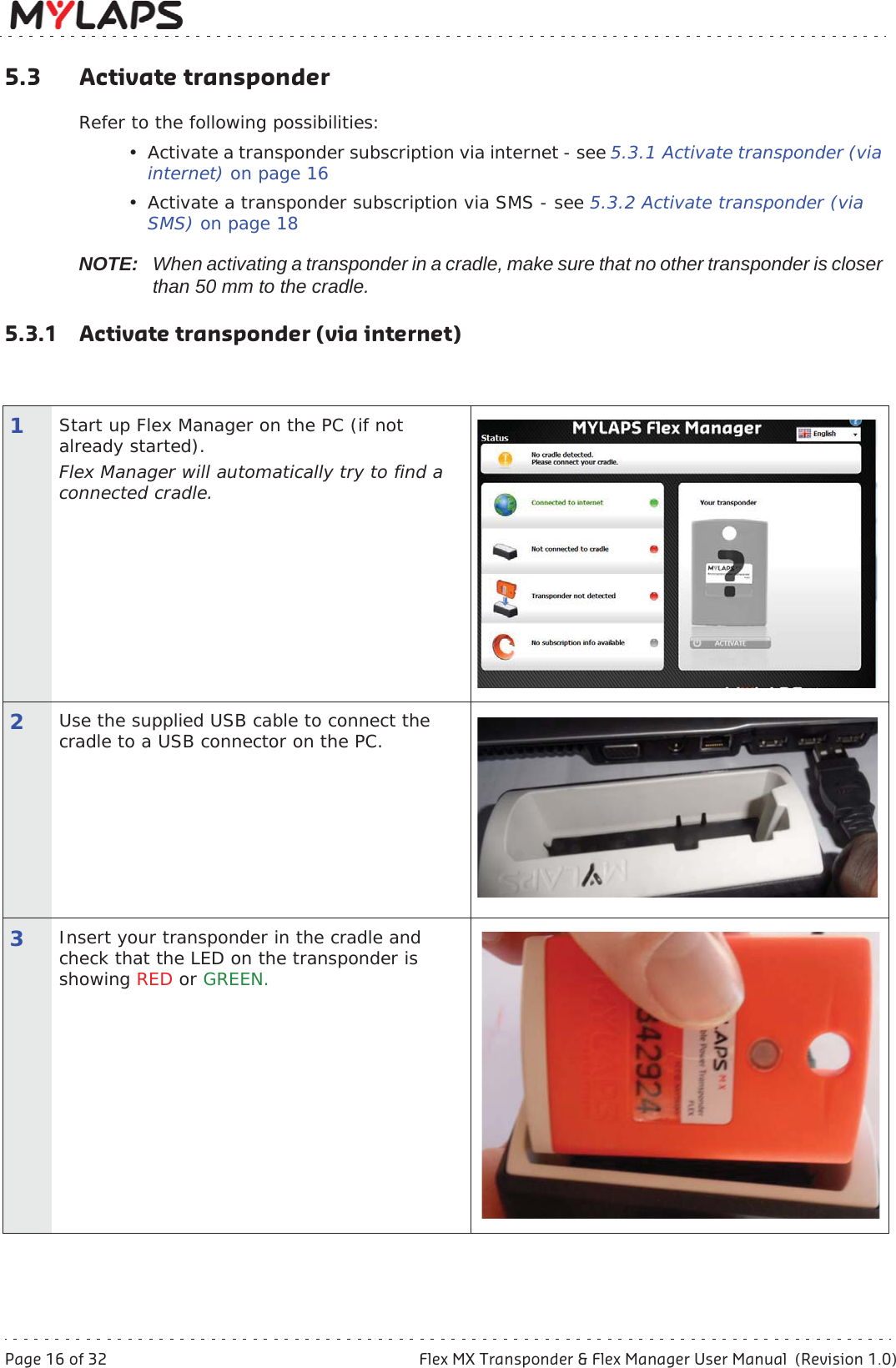 Page 16 of 32 Flex MX Transponder &amp; Flex Manager User Manual  (Revision 1.0)5 Activate transponder5.3 Activate transponderRefer to the following possibilities:• Activate a transponder subscription via internet - see 5.3.1 Activate transponder (via internet) on page 16• Activate a transponder subscription via SMS - see 5.3.2 Activate transponder (via SMS) on page 18NOTE: When activating a transponder in a cradle, make sure that no other transponder is closer than 50 mm to the cradle.5.3.1 Activate transponder (via internet)1Start up Flex Manager on the PC (if not already started).Flex Manager will automatically try to find a connected cradle.2Use the supplied USB cable to connect the cradle to a USB connector on the PC.3Insert your transponder in the cradle and check that the LED on the transponder is showing RED or GREEN.