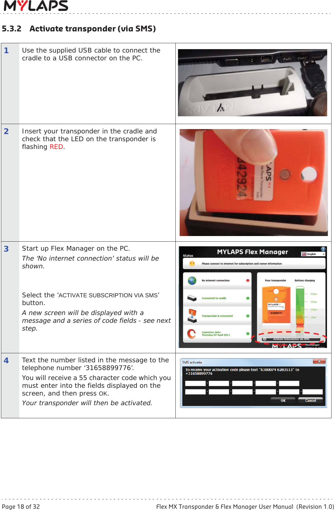 Page 18 of 32 Flex MX Transponder &amp; Flex Manager User Manual  (Revision 1.0)5 Activate transponder5.3.2 Activate transponder (via SMS)1Use the supplied USB cable to connect the cradle to a USB connector on the PC.2Insert your transponder in the cradle and check that the LED on the transponder is flashing RED.3Start up Flex Manager on the PC. The ‘No internet connection’ status will be shown.Select the ‘ACTIVATE SUBSCRIPTION VIA SMS’button.A new screen will be displayed with a message and a series of code fields - see next step.4Text the number listed in the message to the telephone number ‘31658899776’.You will receive a 55 character code which you must enter into the fields displayed on the screen, and then press OK.Your transponder will then be activated.