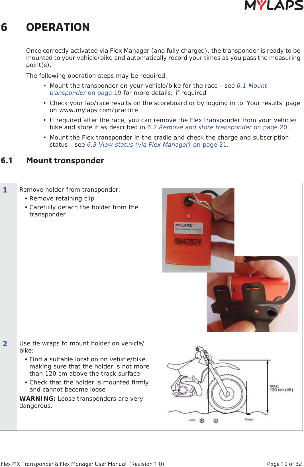 Flex MX Transponder &amp; Flex Manager User Manual  (Revision 1.0)  Page 19 of 326 Operation6OPERATIONOnce correctly activated via Flex Manager (and fully charged), the transponder is ready to be mounted to your vehicle/bike and automatically record your times as you pass the measuring point(s). The following operation steps may be required:• Mount the transponder on your vehicle/bike for the race - see 6.1 Mount transponder on page 19 for more details; if required • Check your lap/race results on the scoreboard or by logging in to ‘Your results’ page on www.mylaps.com/practice• If required after the race, you can remove the Flex transponder from your vehicle/bike and store it as described in 6.2 Remove and store transponder on page 20.• Mount the Flex transponder in the cradle and check the charge and subscription status - see 6.3 View status (via Flex Manager) on page 21.6.1 Mount transponder1Remove holder from transponder: • Remove retaining clip• Carefully detach the holder from the transponder 2Use tie wraps to mount holder on vehicle/bike:• Find a suitable location on vehicle/bike, making sure that the holder is not more than 120 cm above the track surface• Check that the holder is mounted firmly and cannot become looseWARNING: Loose transponders are very dangerous. 