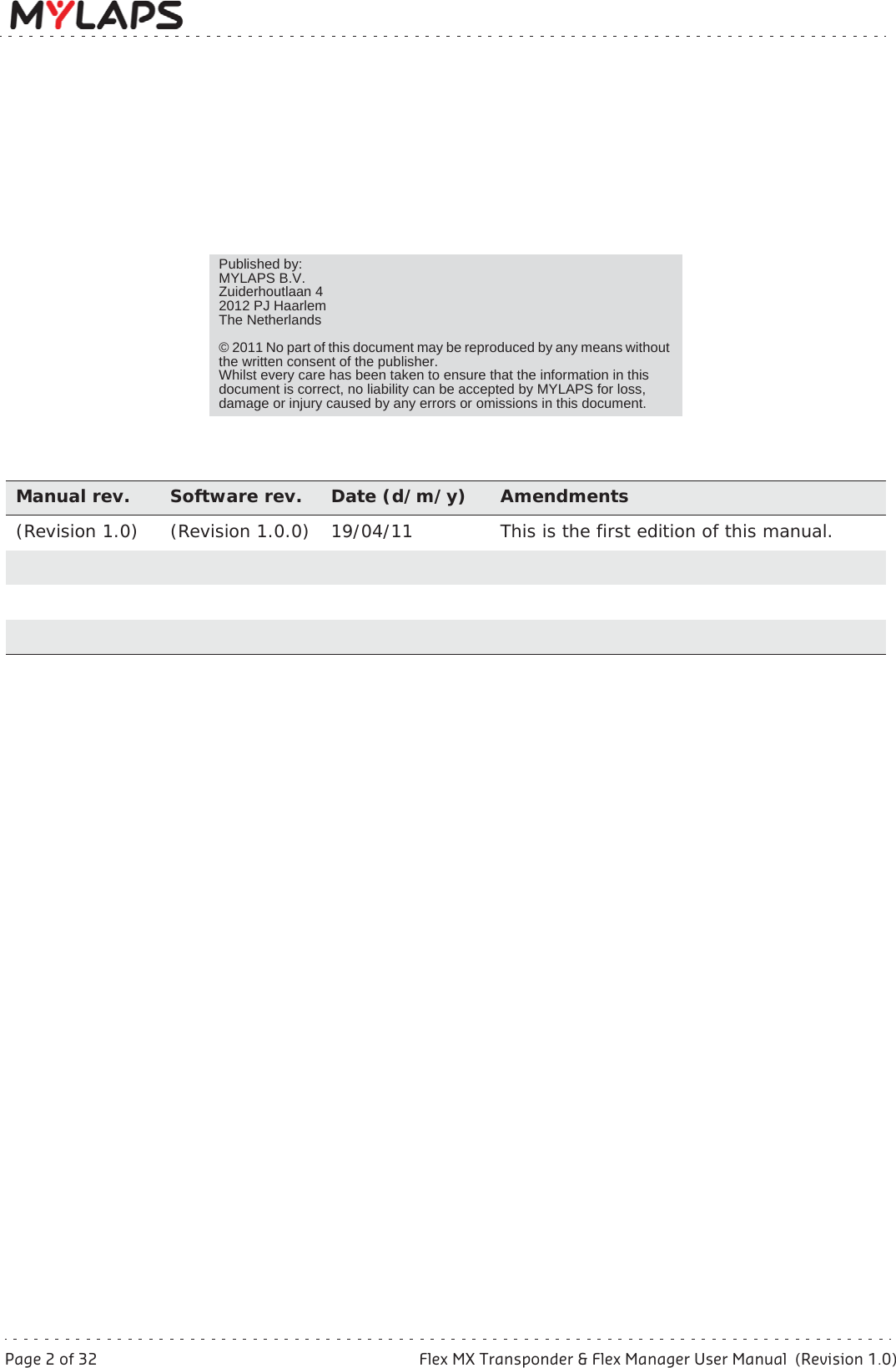 Page 2 of 32 Flex MX Transponder &amp; Flex Manager User Manual  (Revision 1.0)Manual rev. Software rev. Date (d/m/y) Amendments(Revision 1.0) (Revision 1.0.0) 19/04/11 This is the first edition of this manual.Published by:MYLAPS B.V.Zuiderhoutlaan 42012 PJ HaarlemThe Netherlands© 2011 No part of this document may be reproduced by any means without the written consent of the publisher.Whilst every care has been taken to ensure that the information in this document is correct, no liability can be accepted by MYLAPS for loss, damage or injury caused by any errors or omissions in this document.