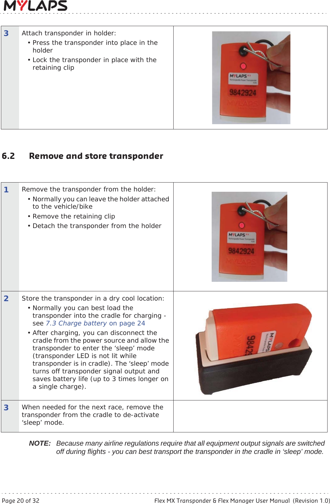 Page 20 of 32 Flex MX Transponder &amp; Flex Manager User Manual  (Revision 1.0)6Operation6.2 Remove and store transponderNOTE: Because many airline regulations require that all equipment output signals are switched off during flights - you can best transport the transponder in the cradle in ‘sleep’ mode. 3Attach transponder in holder:• Press the transponder into place in the holder• Lock the transponder in place with the retaining clip1Remove the transponder from the holder:• Normally you can leave the holder attached to the vehicle/bike• Remove the retaining clip• Detach the transponder from the holder 2Store the transponder in a dry cool location:• Normally you can best load the transponder into the cradle for charging - see 7.3 Charge battery on page 24• After charging, you can disconnect the cradle from the power source and allow the transponder to enter the ‘sleep’ mode (transponder LED is not lit while transponder is in cradle). The ‘sleep’ mode turns off transponder signal output and saves battery life (up to 3 times longer on a single charge). 3When needed for the next race, remove the transponder from the cradle to de-activate ‘sleep’ mode.