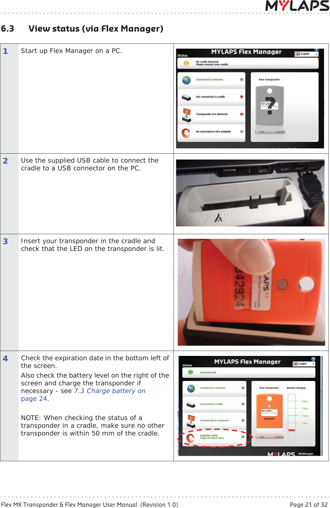 Flex MX Transponder &amp; Flex Manager User Manual  (Revision 1.0)  Page 21 of 326 Operation6.3 View status (via Flex Manager)1Start up Flex Manager on a PC.2Use the supplied USB cable to connect the cradle to a USB connector on the PC.3Insert your transponder in the cradle and check that the LED on the transponder is lit. 4Check the expiration date in the bottom left of the screen. Also check the battery level on the right of the screen and charge the transponder if necessary - see 7.3 Charge battery onpage 24.NOTE: When checking the status of a transponder in a cradle, make sure no other transponder is within 50 mm of the cradle.