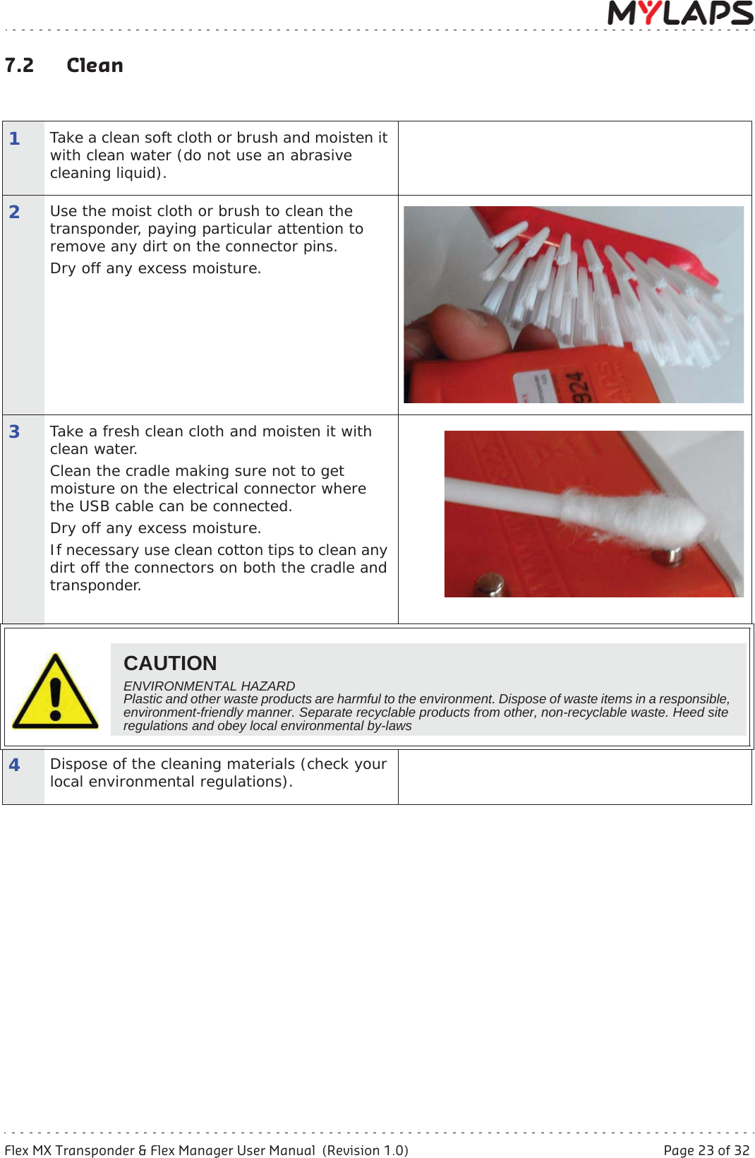 Flex MX Transponder &amp; Flex Manager User Manual  (Revision 1.0)  Page 23 of 327 Maintenance7.2 Clean1Take a clean soft cloth or brush and moisten it with clean water (do not use an abrasive cleaning liquid).2Use the moist cloth or brush to clean the transponder, paying particular attention to remove any dirt on the connector pins. Dry off any excess moisture.3Take a fresh clean cloth and moisten it with clean water.Clean the cradle making sure not to get moisture on the electrical connector where the USB cable can be connected.Dry off any excess moisture.If necessary use clean cotton tips to clean any dirt off the connectors on both the cradle and transponder.4Dispose of the cleaning materials (check your local environmental regulations).CAUTIONENVIRONMENTAL HAZARDPlastic and other waste products are harmful to the environment. Dispose of waste items in a responsible, environment-friendly manner. Separate recyclable products from other, non-recyclable waste. Heed site regulations and obey local environmental by-laws