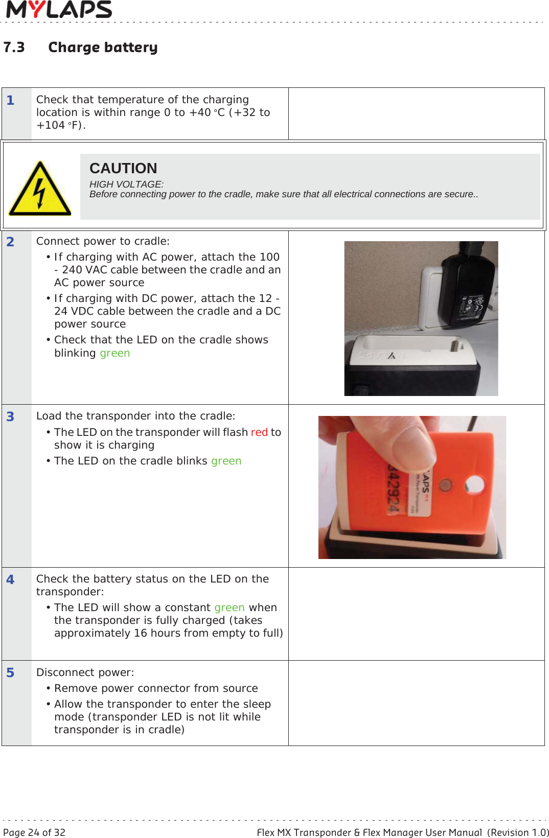 Page 24 of 32 Flex MX Transponder &amp; Flex Manager User Manual  (Revision 1.0)7 Maintenance7.3 Charge battery1Check that temperature of the charging location is within range 0 to +40 °C (+32 to +104 °F).2Connect power to cradle:• If charging with AC power, attach the 100 - 240 VAC cable between the cradle and an AC power source• If charging with DC power, attach the 12 - 24 VDC cable between the cradle and a DC power source• Check that the LED on the cradle shows blinking green3Load the transponder into the cradle:• The LED on the transponder will flash red to show it is charging• The LED on the cradle blinks green4Check the battery status on the LED on the transponder:• The LED will show a constant green when the transponder is fully charged (takes approximately 16 hours from empty to full)5Disconnect power:• Remove power connector from source• Allow the transponder to enter the sleep mode (transponder LED is not lit while transponder is in cradle)CAUTIONHIGH VOLTAGE: Before connecting power to the cradle, make sure that all electrical connections are secure..