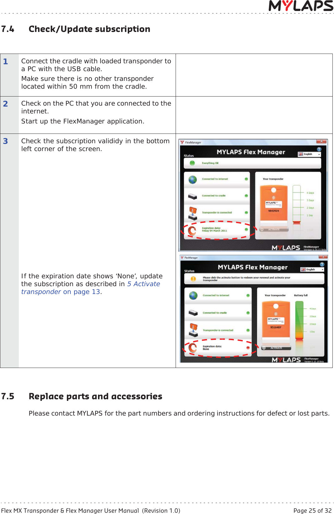 Flex MX Transponder &amp; Flex Manager User Manual  (Revision 1.0)  Page 25 of 327 Maintenance7.4 Check/Update subscription7.5 Replace parts and accessoriesPlease contact MYLAPS for the part numbers and ordering instructions for defect or lost parts. 1Connect the cradle with loaded transponder to a PC with the USB cable.Make sure there is no other transponder located within 50 mm from the cradle.2Check on the PC that you are connected to the internet. Start up the FlexManager application.3Check the subscription valididy in the bottom left corner of the screen.If the expiration date shows ‘None’, update the subscription as described in 5Activate transponder on page 13.