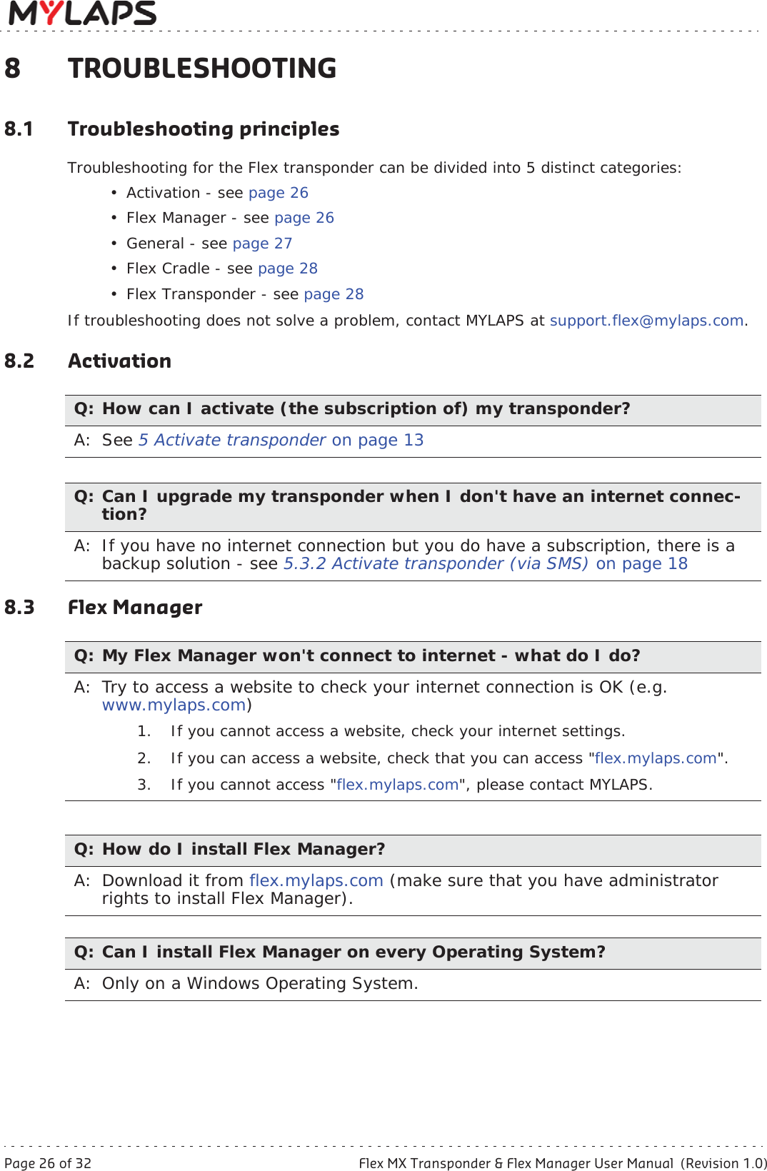 Page 26 of 32 Flex MX Transponder &amp; Flex Manager User Manual  (Revision 1.0)8 Troubleshooting8 TROUBLESHOOTING8.1 Troubleshooting principlesTroubleshooting for the Flex transponder can be divided into 5 distinct categories:• Activation - see page 26• Flex Manager - see page 26• General - see page 27•Flex Cradle - see page 28• Flex Transponder - see page 28If troubleshooting does not solve a problem, contact MYLAPS at support.flex@mylaps.com.8.2 Activation8.3 Flex ManagerQ: How can I activate (the subscription of) my transponder?A: See 5 Activate transponder on page 13Q: Can I upgrade my transponder when I don&apos;t have an internet connec-tion?A: If you have no internet connection but you do have a subscription, there is a backup solution - see 5.3.2 Activate transponder (via SMS) on page 18Q: My Flex Manager won&apos;t connect to internet - what do I do?A: Try to access a website to check your internet connection is OK (e.g. www.mylaps.com)1. If you cannot access a website, check your internet settings. 2. If you can access a website, check that you can access &quot;flex.mylaps.com&quot;.3. If you cannot access &quot;flex.mylaps.com&quot;, please contact MYLAPS. Q: How do I install Flex Manager?A: Download it from flex.mylaps.com (make sure that you have administrator rights to install Flex Manager).Q: Can I install Flex Manager on every Operating System?A: Only on a Windows Operating System.