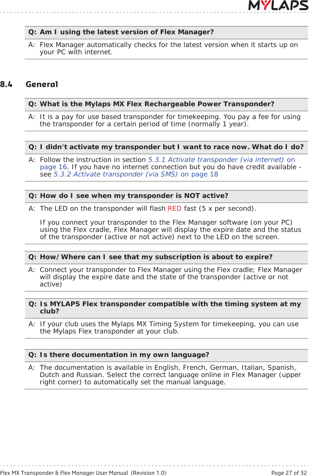 Flex MX Transponder &amp; Flex Manager User Manual  (Revision 1.0)  Page 27 of 328 Troubleshooting8.4 GeneralQ: Am I using the latest version of Flex Manager?A: Flex Manager automatically checks for the latest version when it starts up on your PC with internet.Q: What is the Mylaps MX Flex Rechargeable Power Transponder?A:  It is a pay for use based transponder for timekeeping. You pay a fee for using the transponder for a certain period of time (normally 1 year).Q: I didn&apos;t activate my transponder but I want to race now. What do I do?A: Follow the instruction in section 5.3.1 Activate transponder (via internet) onpage 16. If you have no internet connection but you do have credit available - see 5.3.2 Activate transponder (via SMS) on page 18Q: How do I see when my transponder is NOT active?A: The LED on the transponder will flash RED fast (5 x per second). If you connect your transponder to the Flex Manager software (on your PC) using the Flex cradle, Flex Manager will display the expire date and the status of the transponder (active or not active) next to the LED on the screen.Q: How/Where can I see that my subscription is about to expire?A: Connect your transponder to Flex Manager using the Flex cradle; Flex Manager will display the expire date and the state of the transponder (active or not active)Q: Is MYLAPS Flex transponder compatible with the timing system at my club?A: If your club uses the Mylaps MX Timing System for timekeeping, you can use the Mylaps Flex transponder at your club.Q: Is there documentation in my own language?A:  The documentation is available in English, French, German, Italian, Spanish, Dutch and Russian. Select the correct language online in Flex Manager (upper right corner) to automatically set the manual language.