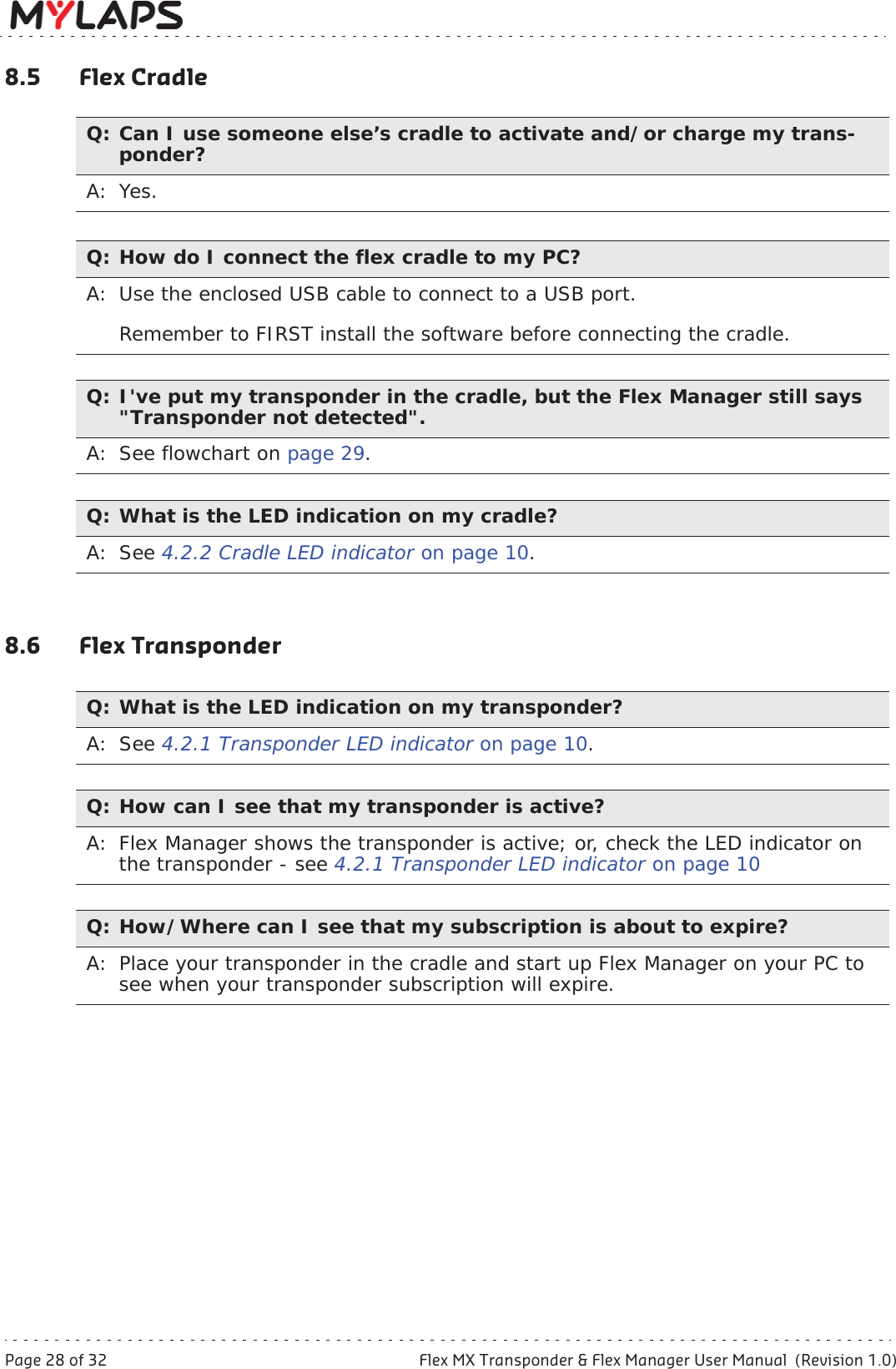 Page 28 of 32 Flex MX Transponder &amp; Flex Manager User Manual  (Revision 1.0)8 Troubleshooting8.5 Flex Cradle8.6 Flex TransponderQ: Can I use someone else’s cradle to activate and/or charge my trans-ponder?A: Yes.Q: How do I connect the flex cradle to my PC?A: Use the enclosed USB cable to connect to a USB port. Remember to FIRST install the software before connecting the cradle.Q: I&apos;ve put my transponder in the cradle, but the Flex Manager still says &quot;Transponder not detected&quot;.A: See flowchart on page 29.Q: What is the LED indication on my cradle?A: See 4.2.2 Cradle LED indicator on page 10.Q: What is the LED indication on my transponder?A: See 4.2.1 Transponder LED indicator on page 10.Q: How can I see that my transponder is active?A: Flex Manager shows the transponder is active; or, check the LED indicator on the transponder - see 4.2.1 Transponder LED indicator on page 10Q: How/Where can I see that my subscription is about to expire?A:  Place your transponder in the cradle and start up Flex Manager on your PC to see when your transponder subscription will expire.