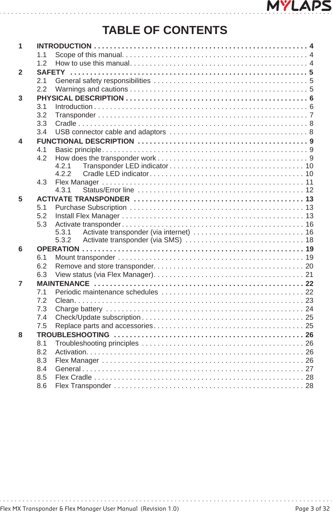 Flex MX Transponder &amp; Flex Manager User Manual  (Revision 1.0)  Page 3 of 32TABLE OF CONTENTSTABLE OF CONTENTS1 INTRODUCTION . . . . . . . . . . . . . . . . . . . . . . . . . . . . . . . . . . . . . . . . . . . . . . . . . . . . . . 41.1 Scope of this manual. . . . . . . . . . . . . . . . . . . . . . . . . . . . . . . . . . . . . . . . . . . . . . . 41.2 How to use this manual. . . . . . . . . . . . . . . . . . . . . . . . . . . . . . . . . . . . . . . . . . . . . 42 SAFETY   . . . . . . . . . . . . . . . . . . . . . . . . . . . . . . . . . . . . . . . . . . . . . . . . . . . . . . . . . . . . 52.1 General safety responsibilities  . . . . . . . . . . . . . . . . . . . . . . . . . . . . . . . . . . . . . . . 52.2 Warnings and cautions . . . . . . . . . . . . . . . . . . . . . . . . . . . . . . . . . . . . . . . . . . . . . 53 PHYSICAL DESCRIPTION . . . . . . . . . . . . . . . . . . . . . . . . . . . . . . . . . . . . . . . . . . . . . . 63.1 Introduction . . . . . . . . . . . . . . . . . . . . . . . . . . . . . . . . . . . . . . . . . . . . . . . . . . . . . . 63.2 Transponder . . . . . . . . . . . . . . . . . . . . . . . . . . . . . . . . . . . . . . . . . . . . . . . . . . . . . 73.3 Cradle . . . . . . . . . . . . . . . . . . . . . . . . . . . . . . . . . . . . . . . . . . . . . . . . . . . . . . . . . . 83.4 USB connector cable and adaptors  . . . . . . . . . . . . . . . . . . . . . . . . . . . . . . . . . . . 84 FUNCTIONAL DESCRIPTION  . . . . . . . . . . . . . . . . . . . . . . . . . . . . . . . . . . . . . . . . . . . 94.1 Basic principle. . . . . . . . . . . . . . . . . . . . . . . . . . . . . . . . . . . . . . . . . . . . . . . . . . . . 94.2 How does the transponder work . . . . . . . . . . . . . . . . . . . . . . . . . . . . . . . . . . . . . . 94.2.1 Transponder LED indicator . . . . . . . . . . . . . . . . . . . . . . . . . . . . . . . . . . 104.2.2 Cradle LED indicator. . . . . . . . . . . . . . . . . . . . . . . . . . . . . . . . . . . . . . . 104.3 Flex Manager  . . . . . . . . . . . . . . . . . . . . . . . . . . . . . . . . . . . . . . . . . . . . . . . . . . . 114.3.1 Status/Error line  . . . . . . . . . . . . . . . . . . . . . . . . . . . . . . . . . . . . . . . . . . 125 ACTIVATE TRANSPONDER  . . . . . . . . . . . . . . . . . . . . . . . . . . . . . . . . . . . . . . . . . . . 135.1 Purchase Subscription . . . . . . . . . . . . . . . . . . . . . . . . . . . . . . . . . . . . . . . . . . . . 135.2 Install Flex Manager . . . . . . . . . . . . . . . . . . . . . . . . . . . . . . . . . . . . . . . . . . . . . . 135.3 Activate transponder . . . . . . . . . . . . . . . . . . . . . . . . . . . . . . . . . . . . . . . . . . . . . . 165.3.1 Activate transponder (via internet)  . . . . . . . . . . . . . . . . . . . . . . . . . . . . 165.3.2 Activate transponder (via SMS)  . . . . . . . . . . . . . . . . . . . . . . . . . . . . . . 186 OPERATION . . . . . . . . . . . . . . . . . . . . . . . . . . . . . . . . . . . . . . . . . . . . . . . . . . . . . . . . 196.1 Mount transponder . . . . . . . . . . . . . . . . . . . . . . . . . . . . . . . . . . . . . . . . . . . . . . . 196.2 Remove and store transponder. . . . . . . . . . . . . . . . . . . . . . . . . . . . . . . . . . . . . . 206.3 View status (via Flex Manager). . . . . . . . . . . . . . . . . . . . . . . . . . . . . . . . . . . . . . 217 MAINTENANCE  . . . . . . . . . . . . . . . . . . . . . . . . . . . . . . . . . . . . . . . . . . . . . . . . . . . . . 227.1 Periodic maintenance schedules  . . . . . . . . . . . . . . . . . . . . . . . . . . . . . . . . . . . . 227.2 Clean. . . . . . . . . . . . . . . . . . . . . . . . . . . . . . . . . . . . . . . . . . . . . . . . . . . . . . . . . . 237.3 Charge battery  . . . . . . . . . . . . . . . . . . . . . . . . . . . . . . . . . . . . . . . . . . . . . . . . . . 247.4 Check/Update subscription . . . . . . . . . . . . . . . . . . . . . . . . . . . . . . . . . . . . . . . . . 257.5 Replace parts and accessories. . . . . . . . . . . . . . . . . . . . . . . . . . . . . . . . . . . . . . 258 TROUBLESHOOTING  . . . . . . . . . . . . . . . . . . . . . . . . . . . . . . . . . . . . . . . . . . . . . . . . 268.1 Troubleshooting principles  . . . . . . . . . . . . . . . . . . . . . . . . . . . . . . . . . . . . . . . . . 268.2 Activation. . . . . . . . . . . . . . . . . . . . . . . . . . . . . . . . . . . . . . . . . . . . . . . . . . . . . . . 268.3 Flex Manager  . . . . . . . . . . . . . . . . . . . . . . . . . . . . . . . . . . . . . . . . . . . . . . . . . . . 268.4 General . . . . . . . . . . . . . . . . . . . . . . . . . . . . . . . . . . . . . . . . . . . . . . . . . . . . . . . . 278.5 Flex Cradle . . . . . . . . . . . . . . . . . . . . . . . . . . . . . . . . . . . . . . . . . . . . . . . . . . . . . 288.6 Flex Transponder . . . . . . . . . . . . . . . . . . . . . . . . . . . . . . . . . . . . . . . . . . . . . . . . 28