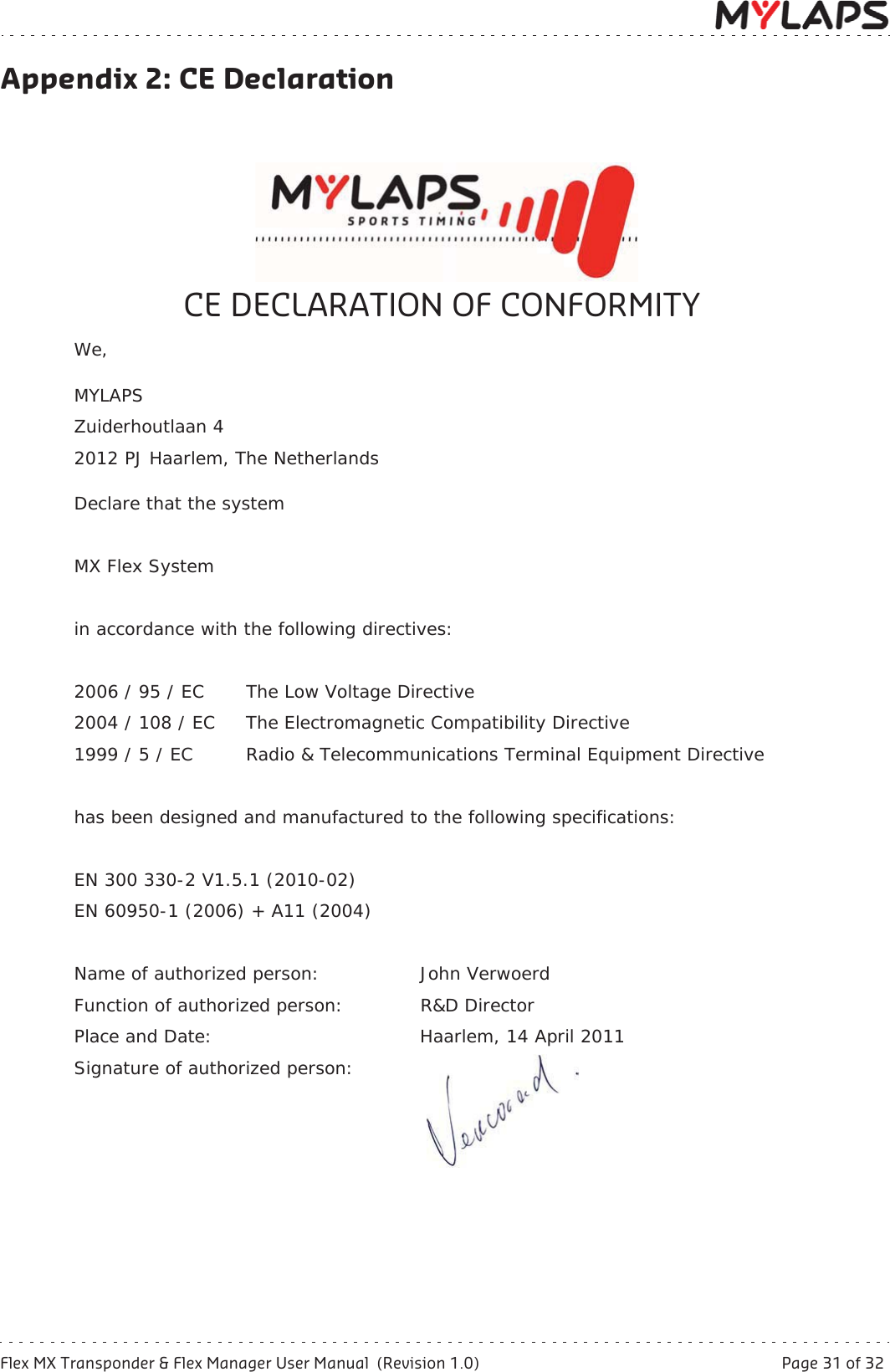 Flex MX Transponder &amp; Flex Manager User Manual  (Revision 1.0)  Page 31 of 32Appendix 2: CE DeclarationAppendix 2: CE DeclarationCE DECLARATION OF CONFORMITYWe,MYLAPSZuiderhoutlaan 42012 PJ Haarlem, The NetherlandsDeclare that the systemMX Flex Systemin accordance with the following directives:2006 / 95 / EC The Low Voltage Directive2004 / 108 / EC The Electromagnetic Compatibility Directive1999 / 5 / EC  Radio &amp; Telecommunications Terminal Equipment Directivehas been designed and manufactured to the following specifications:EN 300 330-2 V1.5.1 (2010-02)EN 60950-1 (2006) + A11 (2004)Name of authorized person: John VerwoerdFunction of authorized person: R&amp;D Director Place and Date: Haarlem, 14 April 2011Signature of authorized person: