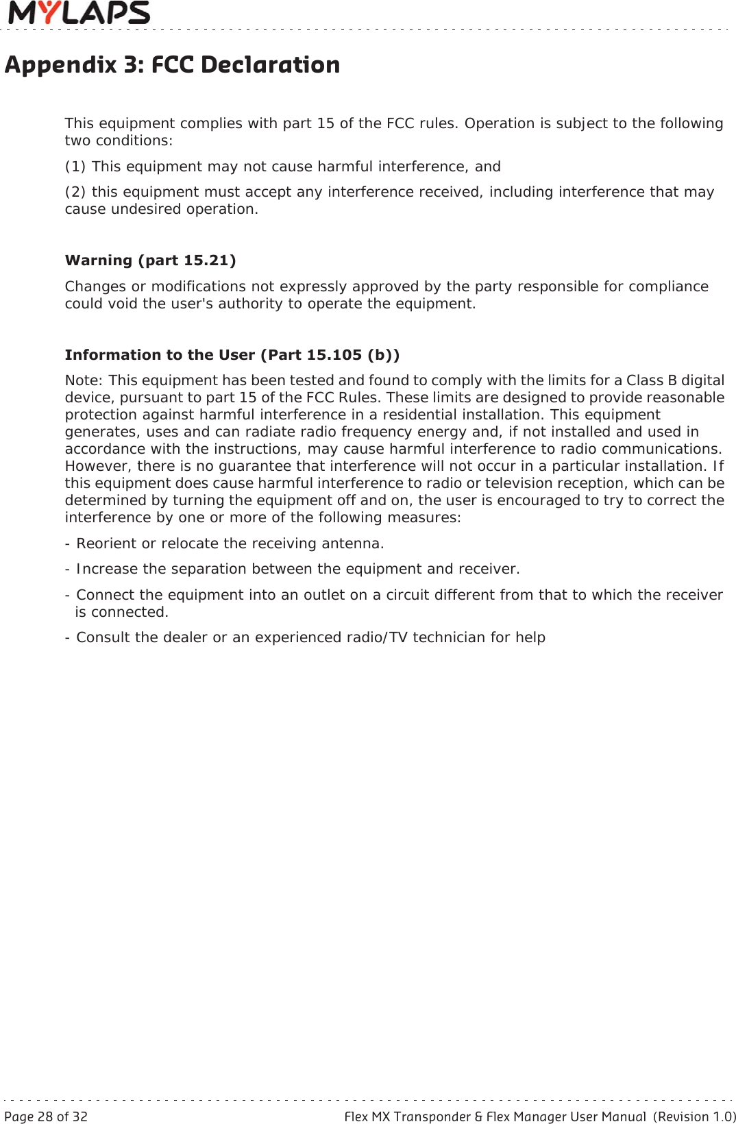 Page 28 of 32 Flex MX Transponder &amp; Flex Manager User Manual  (Revision 1.0)Appendix 3: FCC DeclarationAppendix 3: FCC DeclarationThis equipment complies with part 15 of the FCC rules. Operation is subject to the following two conditions: (1) This equipment may not cause harmful interference, and (2) this equipment must accept any interference received, including interference that may cause undesired operation.Warning (part 15.21) Changes or modifications not expressly approved by the party responsible for compliance could void the user&apos;s authority to operate the equipment. Information to the User (Part 15.105 (b)) Note: This equipment has been tested and found to comply with the limits for a Class B digital device, pursuant to part 15 of the FCC Rules. These limits are designed to provide reasonable protection against harmful interference in a residential installation. This equipment generates, uses and can radiate radio frequency energy and, if not installed and used in accordance with the instructions, may cause harmful interference to radio communications. However, there is no guarantee that interference will not occur in a particular installation. If this equipment does cause harmful interference to radio or television reception, which can be determined by turning the equipment off and on, the user is encouraged to try to correct the interference by one or more of the following measures: - Reorient or relocate the receiving antenna. - Increase the separation between the equipment and receiver. - Connect the equipment into an outlet on a circuit different from that to which the receiver   is connected. - Consult the dealer or an experienced radio/TV technician for help