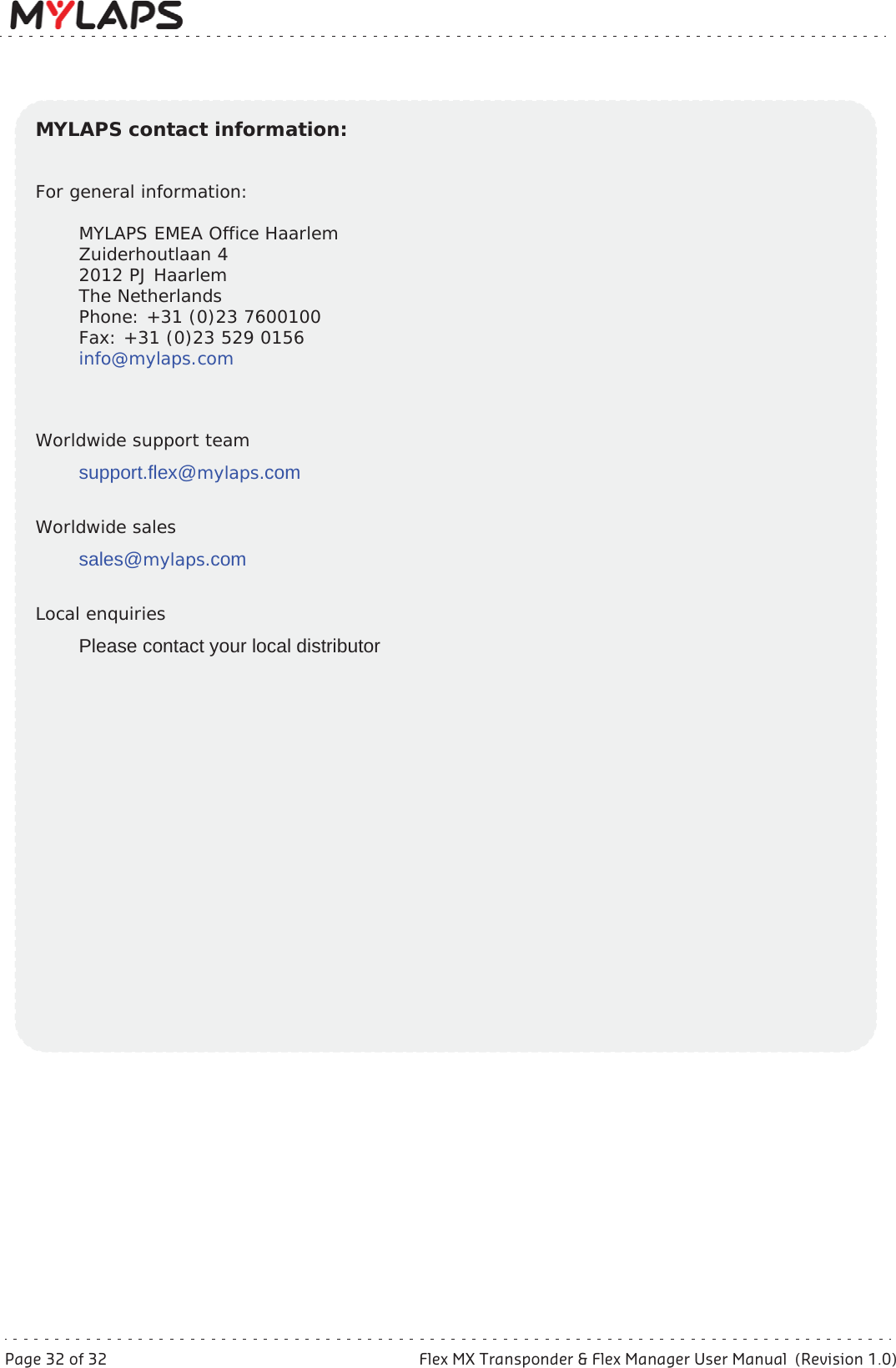 Page 32 of 32 Flex MX Transponder &amp; Flex Manager User Manual  (Revision 1.0)MYLAPS contact information:For general information:MYLAPS EMEA Office HaarlemZuiderhoutlaan 42012 PJ HaarlemThe NetherlandsPhone: +31 (0)23 7600100Fax: +31 (0)23 529 0156info@mylaps.comWorldwide support teamsupport.flex@mylaps.comWorldwide salessales@mylaps.comLocal enquiriesPlease contact your local distributor