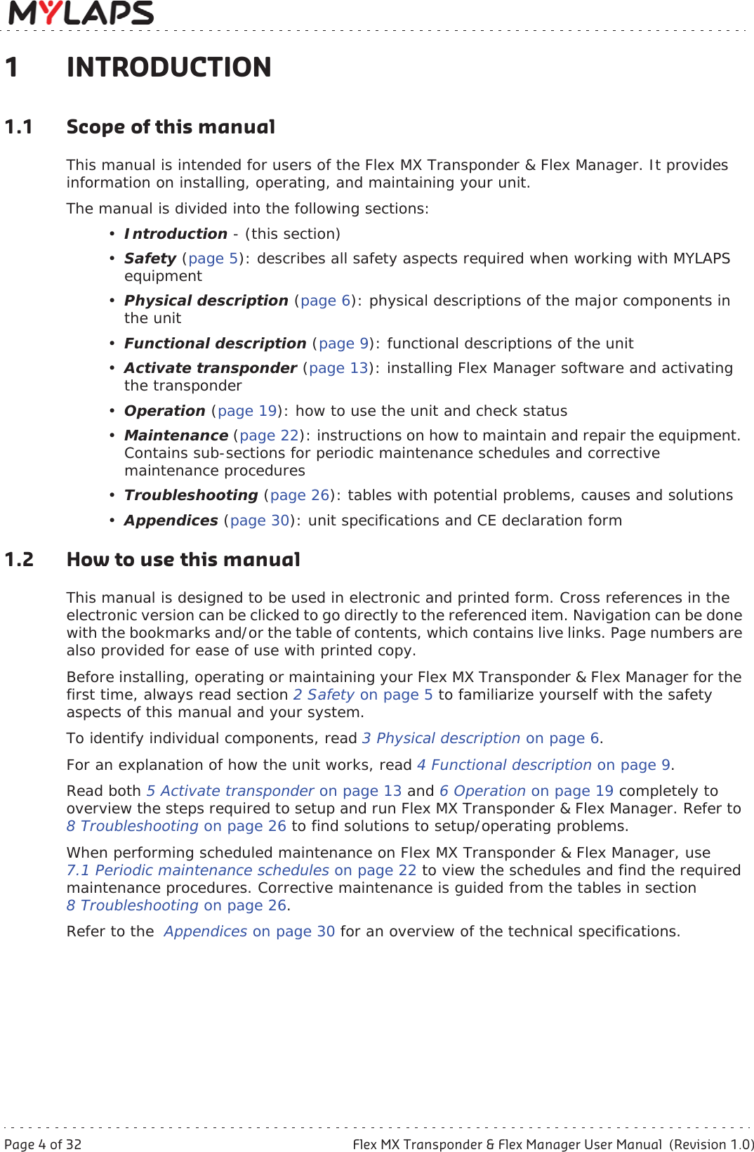 Page 4 of 32 Flex MX Transponder &amp; Flex Manager User Manual  (Revision 1.0)1 Introduction1 INTRODUCTION1.1 Scope of this manualThis manual is intended for users of the Flex MX Transponder &amp; Flex Manager. It provides information on installing, operating, and maintaining your unit.The manual is divided into the following sections:•Introduction - (this section)•Safety (page 5): describes all safety aspects required when working with MYLAPS equipment•Physical description (page 6): physical descriptions of the major components in the unit•Functional description (page 9): functional descriptions of the unit•Activate transponder (page 13): installing Flex Manager software and activating the transponder•Operation (page 19): how to use the unit and check status•Maintenance (page 22): instructions on how to maintain and repair the equipment. Contains sub-sections for periodic maintenance schedules and corrective maintenance procedures•Troubleshooting (page 26): tables with potential problems, causes and solutions•Appendices (page 30): unit specifications and CE declaration form1.2 How to use this manualThis manual is designed to be used in electronic and printed form. Cross references in the electronic version can be clicked to go directly to the referenced item. Navigation can be done with the bookmarks and/or the table of contents, which contains live links. Page numbers are also provided for ease of use with printed copy.Before installing, operating or maintaining your Flex MX Transponder &amp; Flex Manager for the first time, always read section 2Safetyon page 5 to familiarize yourself with the safety aspects of this manual and your system. To identify individual components, read 3 Physical description on page 6.For an explanation of how the unit works, read 4 Functional description on page 9.Read both 5 Activate transponder on page 13 and 6Operationon page 19 completely to overview the steps required to setup and run Flex MX Transponder &amp; Flex Manager. Refer to 8 Troubleshooting on page 26 to find solutions to setup/operating problems.When performing scheduled maintenance on Flex MX Transponder &amp; Flex Manager, use 7.1 Periodic maintenance schedules on page 22 to view the schedules and find the required maintenance procedures. Corrective maintenance is guided from the tables in section 8 Troubleshooting on page 26.Refer to the  Appendices on page 30 for an overview of the technical specifications.