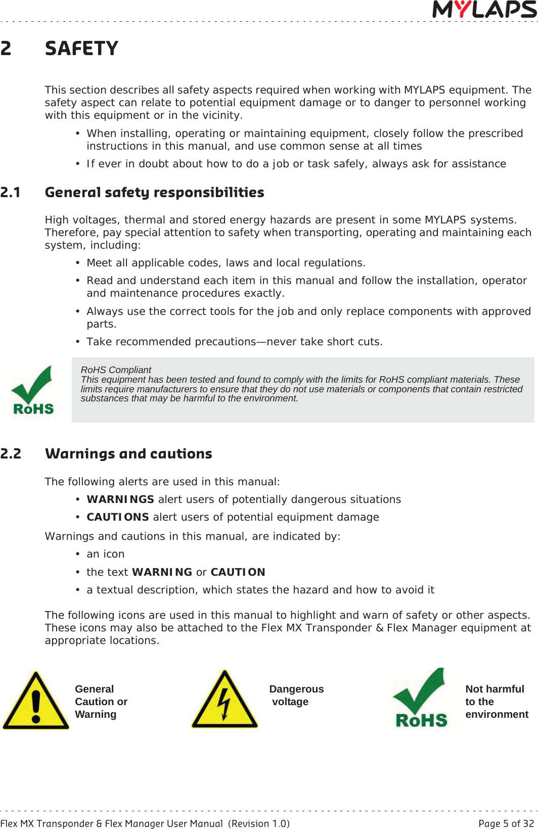 Flex MX Transponder &amp; Flex Manager User Manual  (Revision 1.0)  Page 5 of 322 Safety2SAFETYThis section describes all safety aspects required when working with MYLAPS equipment. The safety aspect can relate to potential equipment damage or to danger to personnel working with this equipment or in the vicinity. • When installing, operating or maintaining equipment, closely follow the prescribed instructions in this manual, and use common sense at all times• If ever in doubt about how to do a job or task safely, always ask for assistance2.1 General safety responsibilitiesHigh voltages, thermal and stored energy hazards are present in some MYLAPS systems. Therefore, pay special attention to safety when transporting, operating and maintaining each system, including:• Meet all applicable codes, laws and local regulations.• Read and understand each item in this manual and follow the installation, operator and maintenance procedures exactly.• Always use the correct tools for the job and only replace components with approved parts.• Take recommended precautions—never take short cuts.2.2 Warnings and cautionsThe following alerts are used in this manual:•WARNINGS alert users of potentially dangerous situations •CAUTIONS alert users of potential equipment damageWarnings and cautions in this manual, are indicated by:•an icon•the text WARNING or CAUTION• a textual description, which states the hazard and how to avoid itThe following icons are used in this manual to highlight and warn of safety or other aspects. These icons may also be attached to the Flex MX Transponder &amp; Flex Manager equipment at appropriate locations.  RoHS CompliantThis equipment has been tested and found to comply with the limits for RoHS compliant materials. These limits require manufacturers to ensure that they do not use materials or components that contain restricted substances that may be harmful to the environment.GeneralCaution orWarningDangerous voltage Not harmful to the environment