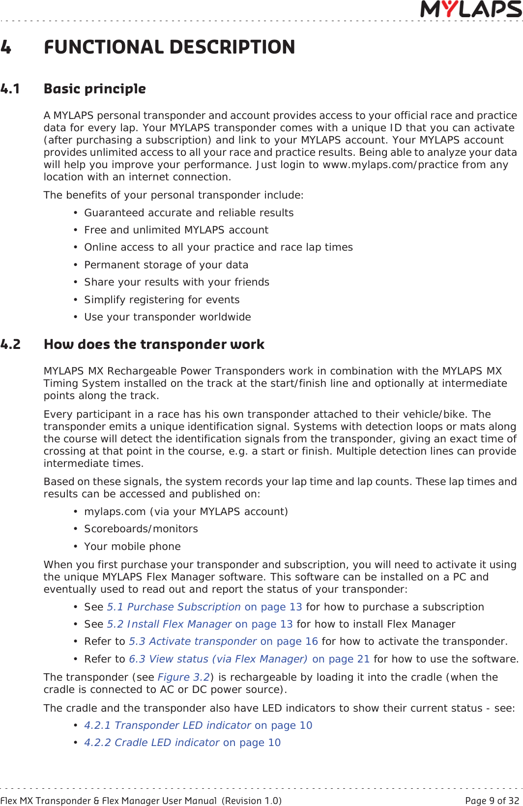 Flex MX Transponder &amp; Flex Manager User Manual  (Revision 1.0)  Page 9 of 324 Functional description4 FUNCTIONAL DESCRIPTION4.1 Basic principleA MYLAPS personal transponder and account provides access to your official race and practice data for every lap. Your MYLAPS transponder comes with a unique ID that you can activate (after purchasing a subscription) and link to your MYLAPS account. Your MYLAPS account provides unlimited access to all your race and practice results. Being able to analyze your data will help you improve your performance. Just login to www.mylaps.com/practice from any location with an internet connection.The benefits of your personal transponder include:• Guaranteed accurate and reliable results• Free and unlimited MYLAPS account• Online access to all your practice and race lap times• Permanent storage of your data• Share your results with your friends• Simplify registering for events• Use your transponder worldwide4.2 How does the transponder workMYLAPS MX Rechargeable Power Transponders work in combination with the MYLAPS MX Timing System installed on the track at the start/finish line and optionally at intermediate points along the track.Every participant in a race has his own transponder attached to their vehicle/bike. The transponder emits a unique identification signal. Systems with detection loops or mats along the course will detect the identification signals from the transponder, giving an exact time of crossing at that point in the course, e.g. a start or finish. Multiple detection lines can provide intermediate times.Based on these signals, the system records your lap time and lap counts. These lap times and results can be accessed and published on:• mylaps.com (via your MYLAPS account)• Scoreboards/monitors• Your mobile phoneWhen you first purchase your transponder and subscription, you will need to activate it using the unique MYLAPS Flex Manager software. This software can be installed on a PC and eventually used to read out and report the status of your transponder:• See 5.1 Purchase Subscription on page 13 for how to purchase a subscription• See 5.2 Install Flex Manager on page 13 for how to install Flex Manager•Refer to 5.3 Activate transponder on page 16 for how to activate the transponder.•Refer to 6.3 View status (via Flex Manager) on page 21 for how to use the software.The transponder (see Figure 3.2) is rechargeable by loading it into the cradle (when the cradle is connected to AC or DC power source). The cradle and the transponder also have LED indicators to show their current status - see:•4.2.1 Transponder LED indicator on page 10•4.2.2 Cradle LED indicator on page 10