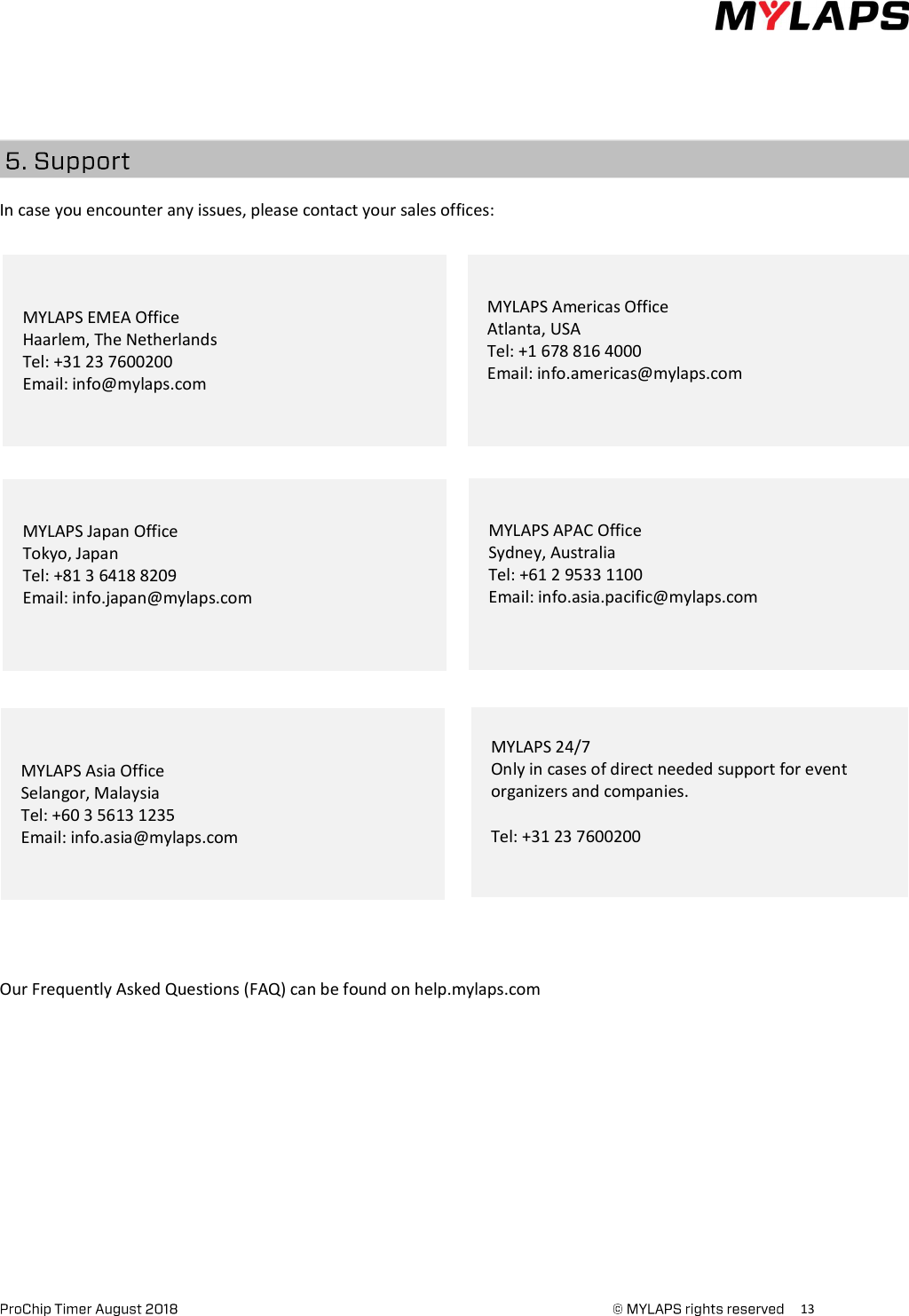      13       In case you encounter any issues, please contact your sales offices:                                    Our Frequently Asked Questions (FAQ) can be found on help.mylaps.com MYLAPS EMEA Office Haarlem, The Netherlands Tel: +31 23 7600200 Email: info@mylaps.com MYLAPS Americas Office Atlanta, USA Tel: +1 678 816 4000 Email: info.americas@mylaps.com  MYLAPS APAC Office Sydney, Australia Tel: +61 2 9533 1100 Email: info.asia.pacific@mylaps.com  MYLAPS Japan Office Tokyo, Japan Tel: +81 3 6418 8209 Email: info.japan@mylaps.com  MYLAPS Asia Office Selangor, Malaysia Tel: +60 3 5613 1235 Email: info.asia@mylaps.com MYLAPS 24/7  Only in cases of direct needed support for event organizers and companies.   Tel: +31 23 7600200  