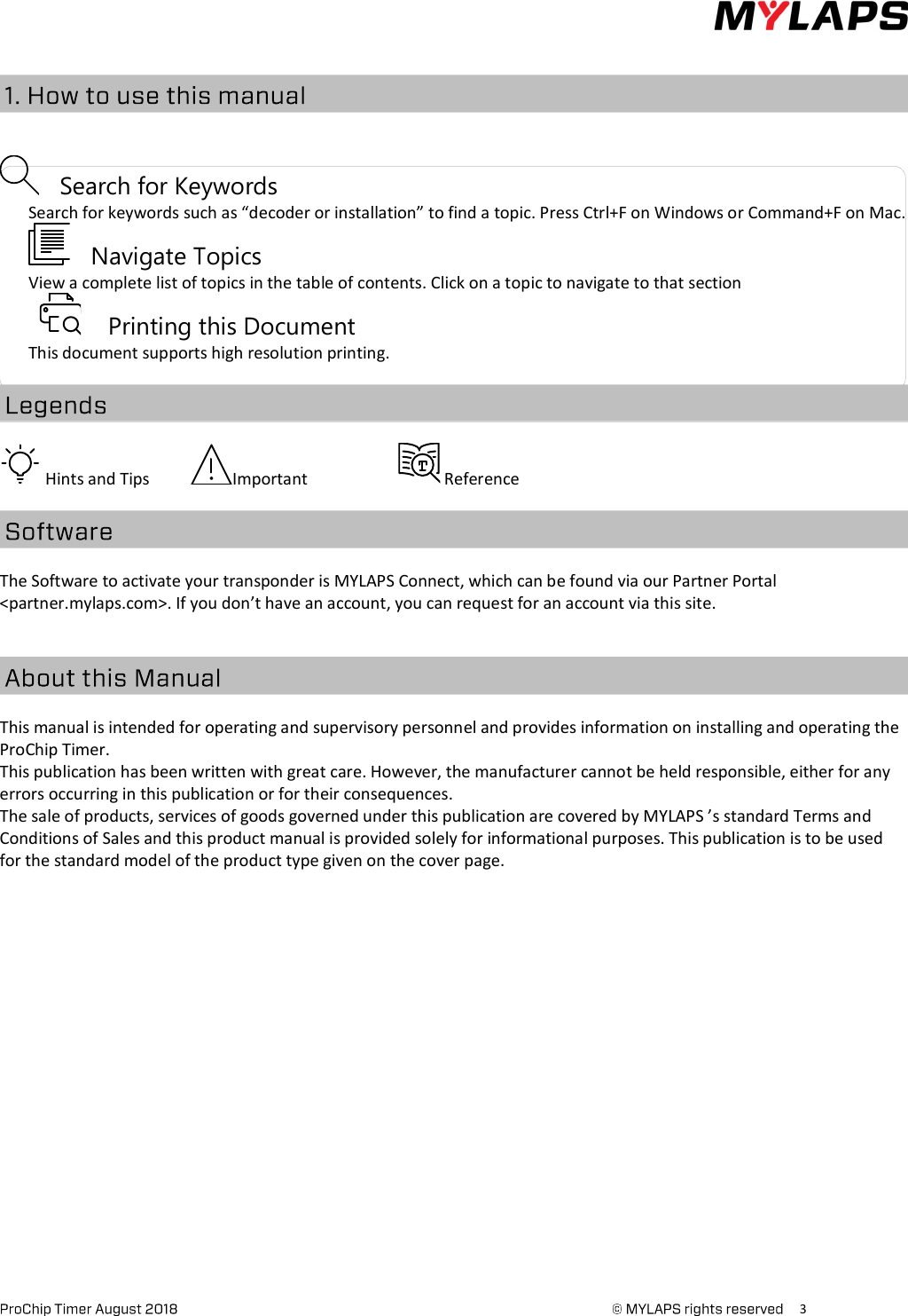      3              Search for Keywords        Search for keywords such as “decoder or installation” to find a topic. Press Ctrl+F on Windows or Command+F on Mac.              Navigate Topics        View a complete list of topics in the table of contents. Click on a topic to navigate to that section             Printing this Document        This document supports high resolution printing.   Hints and Tips           Important                        Reference The Software to activate your transponder is MYLAPS Connect, which can be found via our Partner Portal &lt;partner.mylaps.com&gt;. If you don’t have an account, you can request for an account via this site.   This manual is intended for operating and supervisory personnel and provides information on installing and operating the ProChip Timer.   This publication has been written with great care. However, the manufacturer cannot be held responsible, either for any errors occurring in this publication or for their consequences. The sale of products, services of goods governed under this publication are covered by MYLAPS ’s standard Terms and Conditions of Sales and this product manual is provided solely for informational purposes. This publication is to be used for the standard model of the product type given on the cover page.    