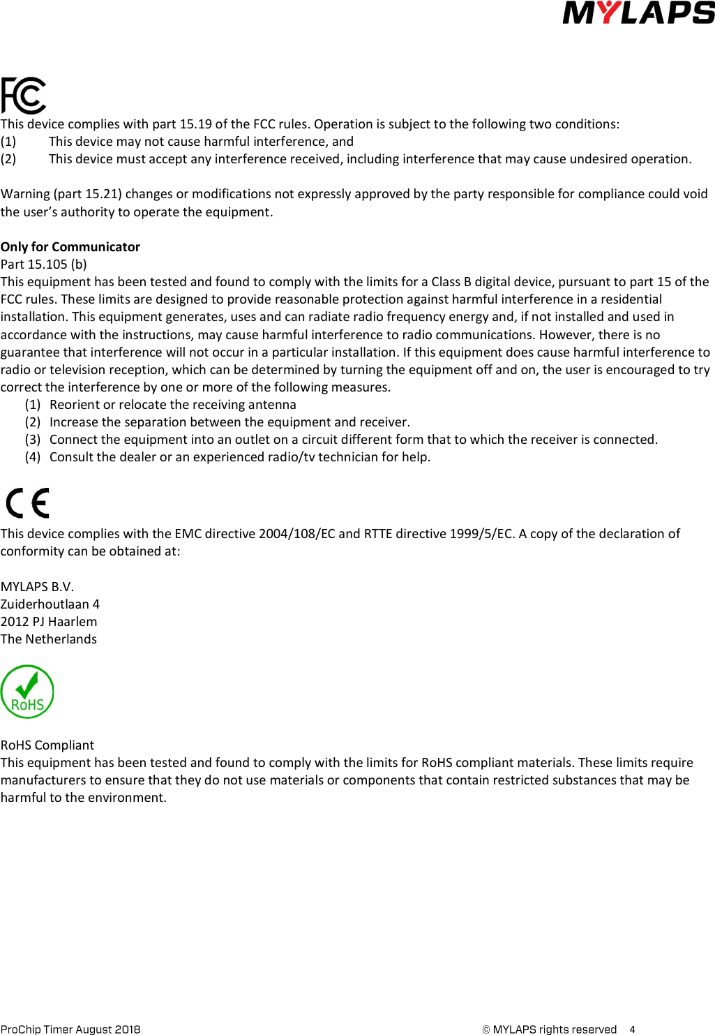      4       This device complies with part 15.19 of the FCC rules. Operation is subject to the following two conditions: (1)  This device may not cause harmful interference, and (2)  This device must accept any interference received, including interference that may cause undesired operation.  Warning (part 15.21) changes or modifications not expressly approved by the party responsible for compliance could void the user’s authority to operate the equipment.  Only for Communicator Part 15.105 (b) This equipment has been tested and found to comply with the limits for a Class B digital device, pursuant to part 15 of the FCC rules. These limits are designed to provide reasonable protection against harmful interference in a residential installation. This equipment generates, uses and can radiate radio frequency energy and, if not installed and used in accordance with the instructions, may cause harmful interference to radio communications. However, there is no guarantee that interference will not occur in a particular installation. If this equipment does cause harmful interference to radio or television reception, which can be determined by turning the equipment off and on, the user is encouraged to try correct the interference by one or more of the following measures.  (1) Reorient or relocate the receiving antenna (2) Increase the separation between the equipment and receiver. (3) Connect the equipment into an outlet on a circuit different form that to which the receiver is connected. (4) Consult the dealer or an experienced radio/tv technician for help.   This device complies with the EMC directive 2004/108/EC and RTTE directive 1999/5/EC. A copy of the declaration of conformity can be obtained at:  MYLAPS B.V. Zuiderhoutlaan 4 2012 PJ Haarlem The Netherlands     RoHS Compliant This equipment has been tested and found to comply with the limits for RoHS compliant materials. These limits require manufacturers to ensure that they do not use materials or components that contain restricted substances that may be harmful to the environment.      