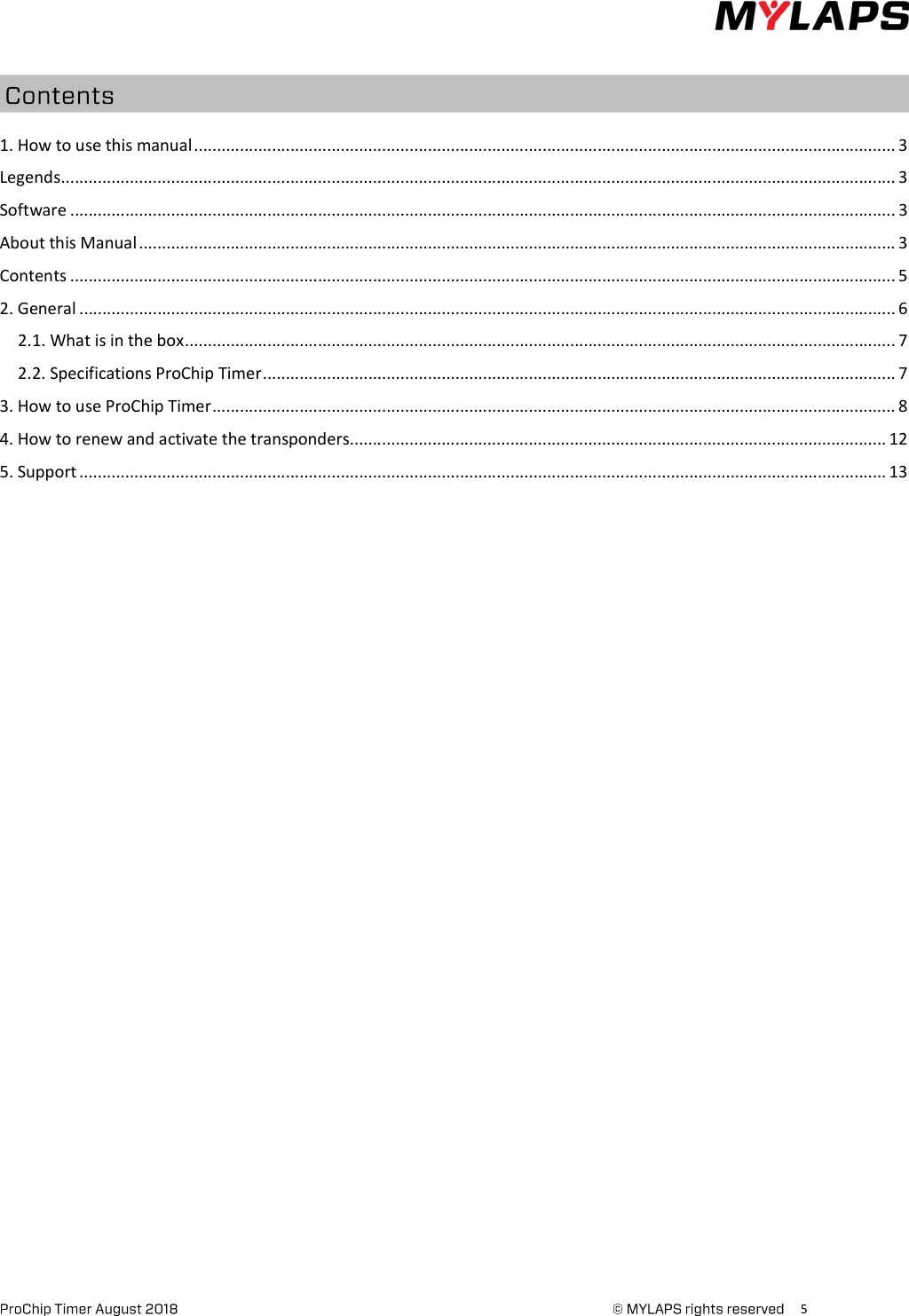      5     1. How to use this manual ......................................................................................................................................................... 3 Legends ...................................................................................................................................................................................... 3 Software .................................................................................................................................................................................... 3 About this Manual ..................................................................................................................................................................... 3 Contents .................................................................................................................................................................................... 5 2. General .................................................................................................................................................................................. 6 2.1. What is in the box ........................................................................................................................................................... 7 2.2. Specifications ProChip Timer .......................................................................................................................................... 7 3. How to use ProChip Timer ..................................................................................................................................................... 8 4. How to renew and activate the transponders ..................................................................................................................... 12 5. Support ................................................................................................................................................................................ 13    