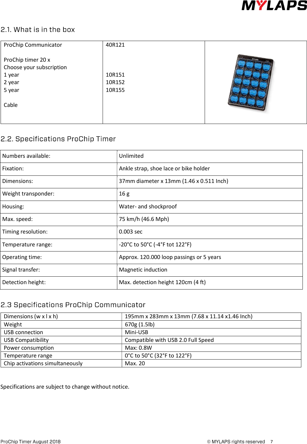      7     ProChip Communicator   ProChip timer 20 x Choose your subscription  1 year 2 year 5 year   Cable   40R121    10R151 10R152 10R155               Numbers available: Unlimited Fixation:  Ankle strap, shoe lace or bike holder Dimensions:   37mm diameter x 13mm (1.46 x 0.511 Inch) Weight transponder:  16 g Housing:  Water- and shockproof Max. speed: 75 km/h (46.6 Mph) Timing resolution:  0.003 sec Temperature range:  -20°C to 50°C (-4°F tot 122°F) Operating time:  Approx. 120.000 loop passings or 5 years Signal transfer:  Magnetic induction Detection height:  Max. detection height 120cm (4 ft)  Dimensions (w x l x h)  195mm x 283mm x 13mm (7.68 x 11.14 x1.46 Inch) Weight 670g (1.5lb) USB connection  Mini-USB USB Compatibility  Compatible with USB 2.0 Full Speed Power consumption Max: 0.8W Temperature range  0°C to 50°C (32°F to 122°F) Chip activations simultaneously  Max. 20 Specifications are subject to change without notice.     