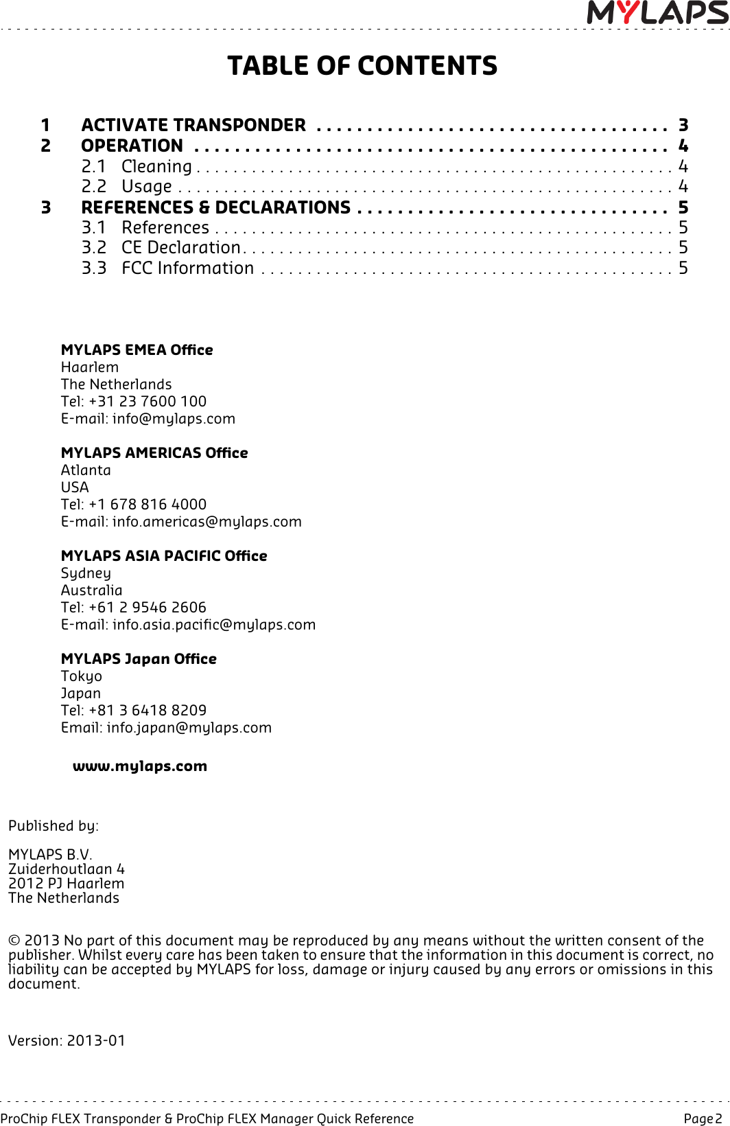 ProChip FLEX Transponder &amp; ProChip FLEX Manager Quick Reference  Page 2  TABLE OF CONTENTS1 ACTIVATE TRANSPONDER  . . . . . . . . . . . . . . . . . . . . . . . . . . . . . . . . . . .  32 OPERATION  . . . . . . . . . . . . . . . . . . . . . . . . . . . . . . . . . . . . . . . . . . . . . . .  42.1 Cleaning . . . . . . . . . . . . . . . . . . . . . . . . . . . . . . . . . . . . . . . . . . . . . . . . . . . . 42.2 Usage . . . . . . . . . . . . . . . . . . . . . . . . . . . . . . . . . . . . . . . . . . . . . . . . . . . . . . 43 REFERENCES &amp; DECLARATIONS . . . . . . . . . . . . . . . . . . . . . . . . . . . . . . .  53.1 References . . . . . . . . . . . . . . . . . . . . . . . . . . . . . . . . . . . . . . . . . . . . . . . . . . 53.2 CE Declaration. . . . . . . . . . . . . . . . . . . . . . . . . . . . . . . . . . . . . . . . . . . . . . . 53.3 FCC Information . . . . . . . . . . . . . . . . . . . . . . . . . . . . . . . . . . . . . . . . . . . . . 5  MYLAPS EMEA Office       Haarlem                                                              The Netherlands                                                Tel: +31 23 7600 100                                       E-mail: info@mylaps.comMYLAPS AMERICAS OfficeAtlantaUSATel: +1 678 816 4000E-mail: info.americas@mylaps.comMYLAPS ASIA PACIFIC OfficeSydneyAustraliaTel: +61 2 9546 2606E-mail: info.asia.pacific@mylaps.comMYLAPS Japan Office                              Tokyo                                                                  Japan                                                                  Tel: +81 3 6418 8209                                      Email: info.japan@mylaps.com                                         www.mylaps.comPublished by:MYLAPS B.V.Zuiderhoutlaan 42012 PJ HaarlemThe Netherlands© 2013 No part of this document may be reproduced by any means without the written consent of the publisher. Whilst every care has been taken to ensure that the information in this document is correct, no liability can be accepted by MYLAPS for loss, damage or injury caused by any errors or omissions in this document.Version: 2013-01