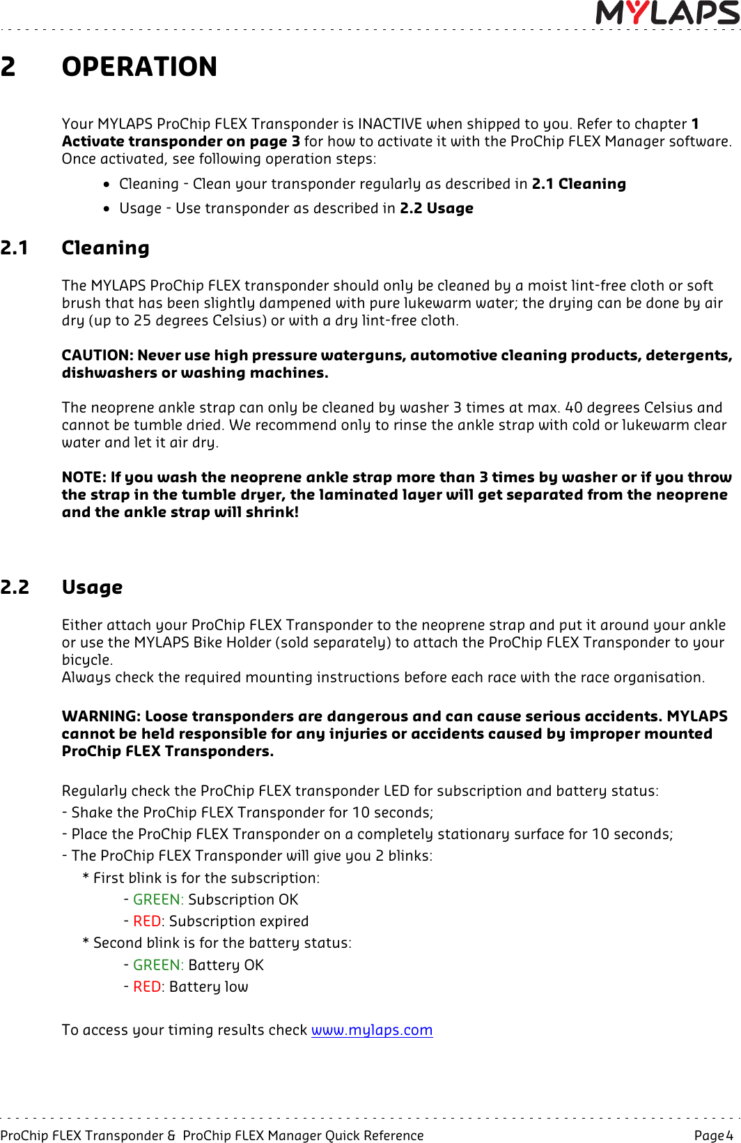 ProChip FLEX Transponder &amp;  ProChip FLEX Manager Quick Reference   Page 4  2OPERATIONYour MYLAPS ProChip FLEX Transponder is INACTIVE when shipped to you. Refer to chapter 1 Activate transponder on page 3 for how to activate it with the ProChip FLEX Manager software. Once activated, see following operation steps:• Cleaning - Clean your transponder regularly as described in 2.1 Cleaning  • Usage - Use transponder as described in 2.2 Usage 2.1 CleaningThe MYLAPS ProChip FLEX transponder should only be cleaned by a moist lint-free cloth or soft brush that has been slightly dampened with pure lukewarm water; the drying can be done by air dry (up to 25 degrees Celsius) or with a dry lint-free cloth.CAUTION: Never use high pressure waterguns, automotive cleaning products, detergents, dishwashers or washing machines.The neoprene ankle strap can only be cleaned by washer 3 times at max. 40 degrees Celsius and cannot be tumble dried. We recommend only to rinse the ankle strap with cold or lukewarm clear water and let it air dry.NOTE: If you wash the neoprene ankle strap more than 3 times by washer or if you throw the strap in the tumble dryer, the laminated layer will get separated from the neopreneand the ankle strap will shrink!2.2 UsageEither attach your ProChip FLEX Transponder to the neoprene strap and put it around your ankle or use the MYLAPS Bike Holder (sold separately) to attach the ProChip FLEX Transponder to your bicycle. Always check the required mounting instructions before each race with the race organisation.WARNING: Loose transponders are dangerous and can cause serious accidents. MYLAPS cannot be held responsible for any injuries or accidents caused by improper mounted ProChip FLEX Transponders. Regularly check the ProChip FLEX transponder LED for subscription and battery status:- Shake the ProChip FLEX Transponder for 10 seconds;- Place the ProChip FLEX Transponder on a completely stationary surface for 10 seconds;- The ProChip FLEX Transponder will give you 2 blinks:* First blink is for the subscription:- GREEN: Subscription OK- RED: Subscription expired* Second blink is for the battery status:- GREEN: Battery OK- RED: Battery lowTo access your timing results check www.mylaps.com 