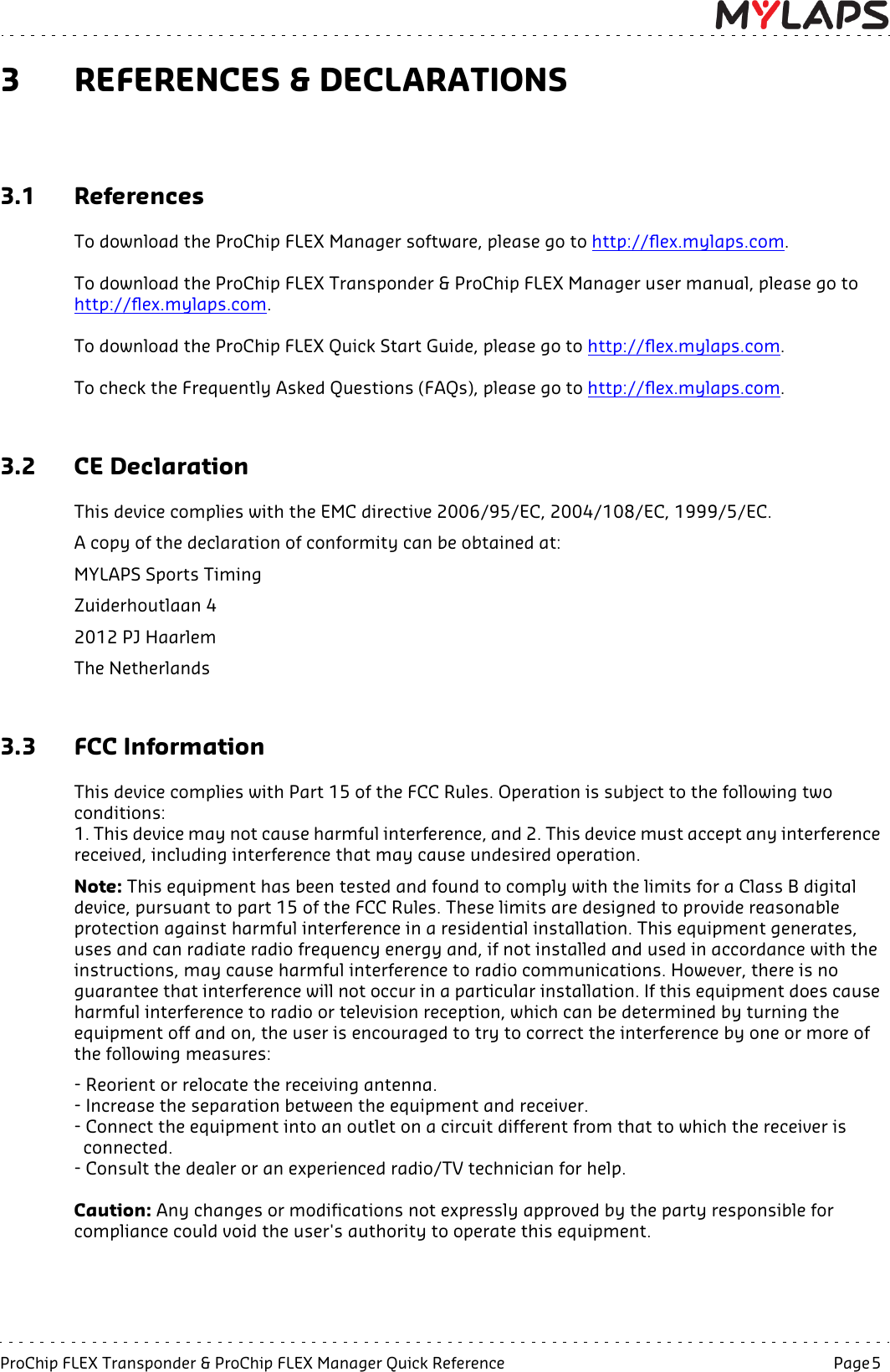 ProChip FLEX Transponder &amp; ProChip FLEX Manager Quick Reference   Page 5  3 REFERENCES &amp; DECLARATIONS3.1 ReferencesTo download the ProChip FLEX Manager software, please go to http://flex.mylaps.com.To download the ProChip FLEX Transponder &amp; ProChip FLEX Manager user manual, please go to http://flex.mylaps.com.To download the ProChip FLEX Quick Start Guide, please go to http://flex.mylaps.com.To check the Frequently Asked Questions (FAQs), please go to http://flex.mylaps.com.3.2 CE DeclarationThis device complies with the EMC directive 2006/95/EC, 2004/108/EC, 1999/5/EC. A copy of the declaration of conformity can be obtained at:MYLAPS Sports TimingZuiderhoutlaan 42012 PJ HaarlemThe Netherlands3.3 FCC InformationThis device complies with Part 15 of the FCC Rules. Operation is subject to the following two conditions:1. This device may not cause harmful interference, and 2. This device must accept any interference received, including interference that may cause undesired operation.Note: This equipment has been tested and found to comply with the limits for a Class B digital device, pursuant to part 15 of the FCC Rules. These limits are designed to provide reasonable protection against harmful interference in a residential installation. This equipment generates, uses and can radiate radio frequency energy and, if not installed and used in accordance with the instructions, may cause harmful interference to radio communications. However, there is no guarantee that interference will not occur in a particular installation. If this equipment does cause harmful interference to radio or television reception, which can be determined by turning the equipment off and on, the user is encouraged to try to correct the interference by one or more of the following measures:- Reorient or relocate the receiving antenna.- Increase the separation between the equipment and receiver.- Connect the equipment into an outlet on a circuit different from that to which the receiver is   connected.- Consult the dealer or an experienced radio/TV technician for help.Caution: Any changes or modifications not expressly approved by the party responsible for compliance could void the user&apos;s authority to operate this equipment.