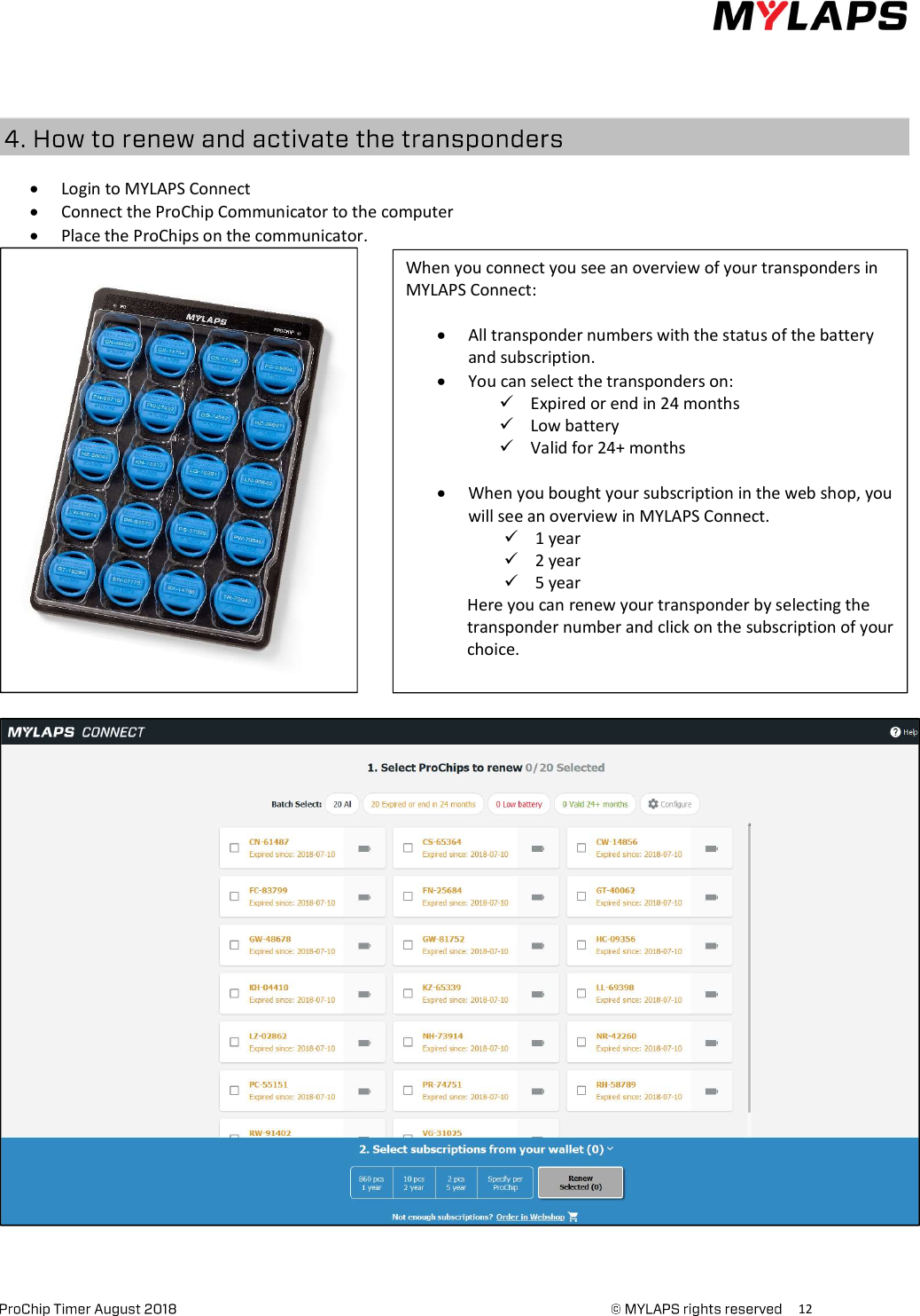      12       Login to MYLAPS Connect  Connect the ProChip Communicator to the computer  Place the ProChips on the communicator.        When you connect you see an overview of your transponders in MYLAPS Connect:   All transponder numbers with the status of the battery and subscription.  You can select the transponders on:  Expired or end in 24 months  Low battery  Valid for 24+ months   When you bought your subscription in the web shop, you will see an overview in MYLAPS Connect.  1 year  2 year  5 year Here you can renew your transponder by selecting the transponder number and click on the subscription of your choice. 