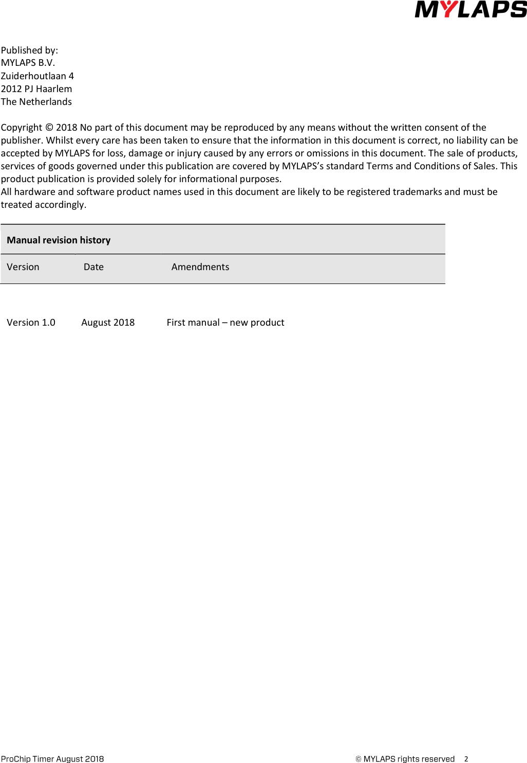      2     Published by: MYLAPS B.V. Zuiderhoutlaan 4 2012 PJ Haarlem The Netherlands  Copyright © 2018 No part of this document may be reproduced by any means without the written consent of the publisher. Whilst every care has been taken to ensure that the information in this document is correct, no liability can be accepted by MYLAPS for loss, damage or injury caused by any errors or omissions in this document. The sale of products, services of goods governed under this publication are covered by MYLAPS’s standard Terms and Conditions of Sales. This product publication is provided solely for informational purposes. All hardware and software product names used in this document are likely to be registered trademarks and must be treated accordingly.  Manual revision history Version   Date    Amendments    Version 1.0 August 2018 First manual – new product               