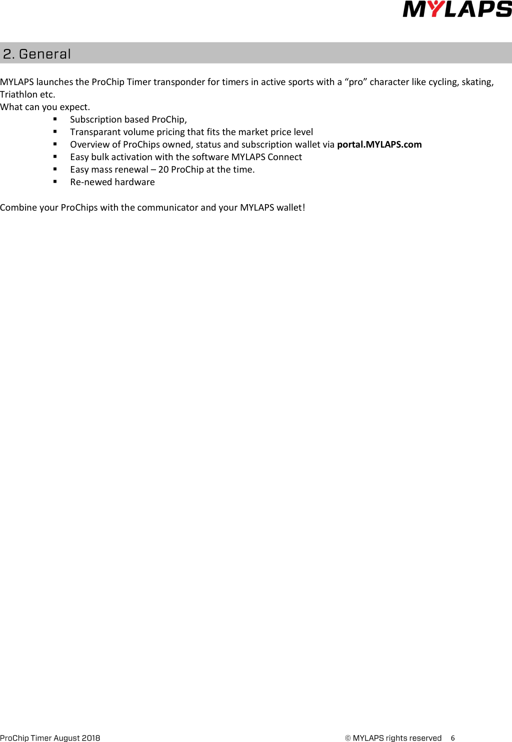      6     MYLAPS launches the ProChip Timer transponder for timers in active sports with a “pro” character like cycling, skating, Triathlon etc.  What can you expect.  Subscription based ProChip,   Transparant volume pricing that fits the market price level  Overview of ProChips owned, status and subscription wallet via portal.MYLAPS.com  Easy bulk activation with the software MYLAPS Connect  Easy mass renewal – 20 ProChip at the time.  Re-newed hardware  Combine your ProChips with the communicator and your MYLAPS wallet!    