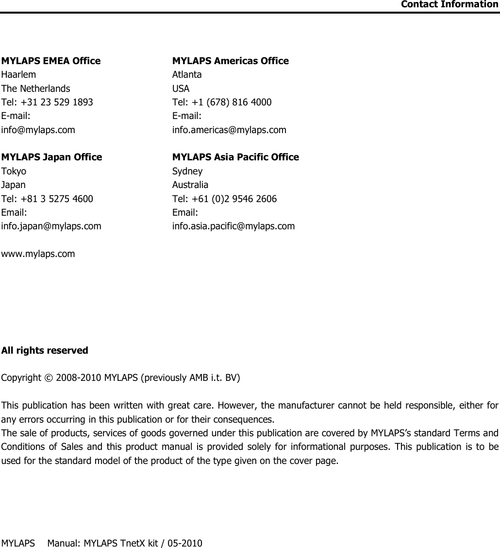 Contact Information    MYLAPS EMEA Office    MYLAPS Americas Office Haarlem    Atlanta The Netherlands    USA Tel: +31 23 529 1893    Tel: +1 (678) 816 4000 E-mail:     E-mail:  info@mylaps.com     info.americas@mylaps.com  MYLAPS Japan Office    MYLAPS Asia Pacific Office  Tokyo    Sydney Japan    Australia Tel: +81 3 5275 4600    Tel: +61 (0)2 9546 2606 Email:     Email:  info.japan@mylaps.com    info.asia.pacific@mylaps.com  www.mylaps.com         All rights reserved   Copyright © 2008-2010 MYLAPS (previously AMB i.t. BV)  This publication has been written with great care. However, the manufacturer cannot be held responsible, either for any errors occurring in this publication or for their consequences. The sale of products, services of goods governed under this publication are covered by MYLAPS’s standard Terms and Conditions  of  Sales and this  product manual is provided solely  for informational  purposes.  This  publication  is  to  be used for the standard model of the product of the type given on the cover page.      MYLAPS     Manual: MYLAPS TnetX kit / 05-2010  