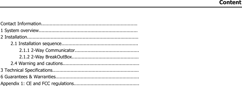 Content   Contact Information..................................................................... 1 System overview....................................................................... 2 Installation................................................................................        2.1 Installation sequence.......................................................              2.1.1 2-Way Communicator..............................................                                          2.1.2 2-Way BreakOutBox................................................        2.4 Warning and cautions....................................................... 3 Technical Specifications.............................................................. 6 Guarantees &amp; Warranties............................................................ Appendix 1: CE and FCC regulations...............................................      