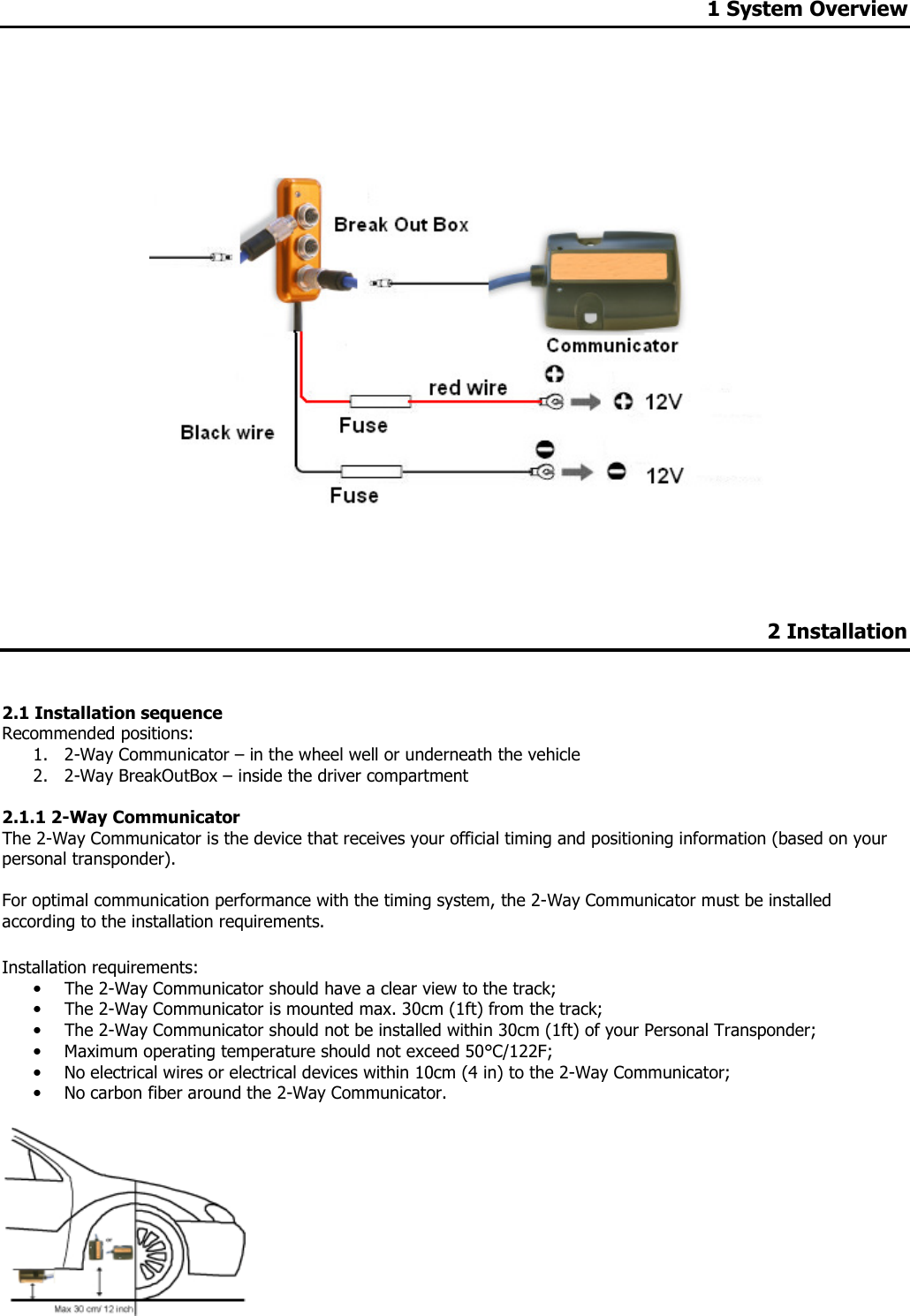 1 System Overview            2 Installation   2.1 Installation sequence  Recommended positions: 1. 2-Way Communicator – in the wheel well or underneath the vehicle 2. 2-Way BreakOutBox – inside the driver compartment  2.1.1 2-Way Communicator The 2-Way Communicator is the device that receives your official timing and positioning information (based on your personal transponder).    For optimal communication performance with the timing system, the 2-Way Communicator must be installed according to the installation requirements.  Installation requirements: • The 2-Way Communicator should have a clear view to the track; • The 2-Way Communicator is mounted max. 30cm (1ft) from the track; • The 2-Way Communicator should not be installed within 30cm (1ft) of your Personal Transponder; • Maximum operating temperature should not exceed 50°C/122F; • No electrical wires or electrical devices within 10cm (4 in) to the 2-Way Communicator; • No carbon fiber around the 2-Way Communicator.   