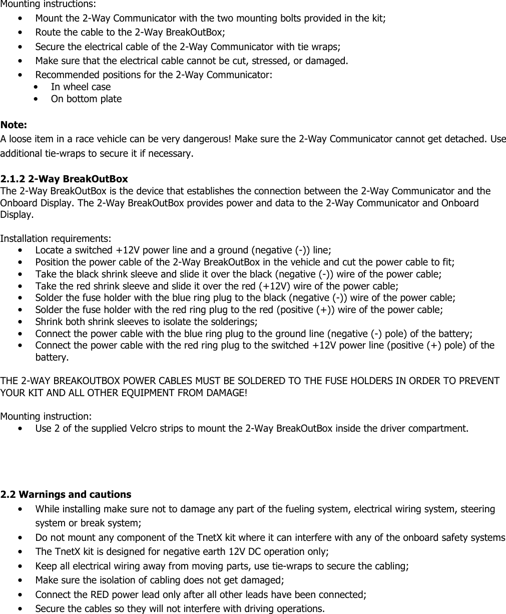  Mounting instructions: • Mount the 2-Way Communicator with the two mounting bolts provided in the kit; • Route the cable to the 2-Way BreakOutBox; • Secure the electrical cable of the 2-Way Communicator with tie wraps; • Make sure that the electrical cable cannot be cut, stressed, or damaged. • Recommended positions for the 2-Way Communicator: • In wheel case • On bottom plate  Note:    A loose item in a race vehicle can be very dangerous! Make sure the 2-Way Communicator cannot get detached. Use additional tie-wraps to secure it if necessary.  2.1.2 2-Way BreakOutBox  The 2-Way BreakOutBox is the device that establishes the connection between the 2-Way Communicator and the Onboard Display. The 2-Way BreakOutBox provides power and data to the 2-Way Communicator and Onboard Display.  Installation requirements: • Locate a switched +12V power line and a ground (negative (-)) line; • Position the power cable of the 2-Way BreakOutBox in the vehicle and cut the power cable to fit; • Take the black shrink sleeve and slide it over the black (negative (-)) wire of the power cable; • Take the red shrink sleeve and slide it over the red (+12V) wire of the power cable; • Solder the fuse holder with the blue ring plug to the black (negative (-)) wire of the power cable; • Solder the fuse holder with the red ring plug to the red (positive (+)) wire of the power cable; • Shrink both shrink sleeves to isolate the solderings; • Connect the power cable with the blue ring plug to the ground line (negative (-) pole) of the battery; • Connect the power cable with the red ring plug to the switched +12V power line (positive (+) pole) of the battery.  THE 2-WAY BREAKOUTBOX POWER CABLES MUST BE SOLDERED TO THE FUSE HOLDERS IN ORDER TO PREVENT YOUR KIT AND ALL OTHER EQUIPMENT FROM DAMAGE!  Mounting instruction:  • Use 2 of the supplied Velcro strips to mount the 2-Way BreakOutBox inside the driver compartment.     2.2 Warnings and cautions • While installing make sure not to damage any part of the fueling system, electrical wiring system, steering system or break system; • Do not mount any component of the TnetX kit where it can interfere with any of the onboard safety systems  • The TnetX kit is designed for negative earth 12V DC operation only; • Keep all electrical wiring away from moving parts, use tie-wraps to secure the cabling; • Make sure the isolation of cabling does not get damaged; • Connect the RED power lead only after all other leads have been connected; • Secure the cables so they will not interfere with driving operations.         
