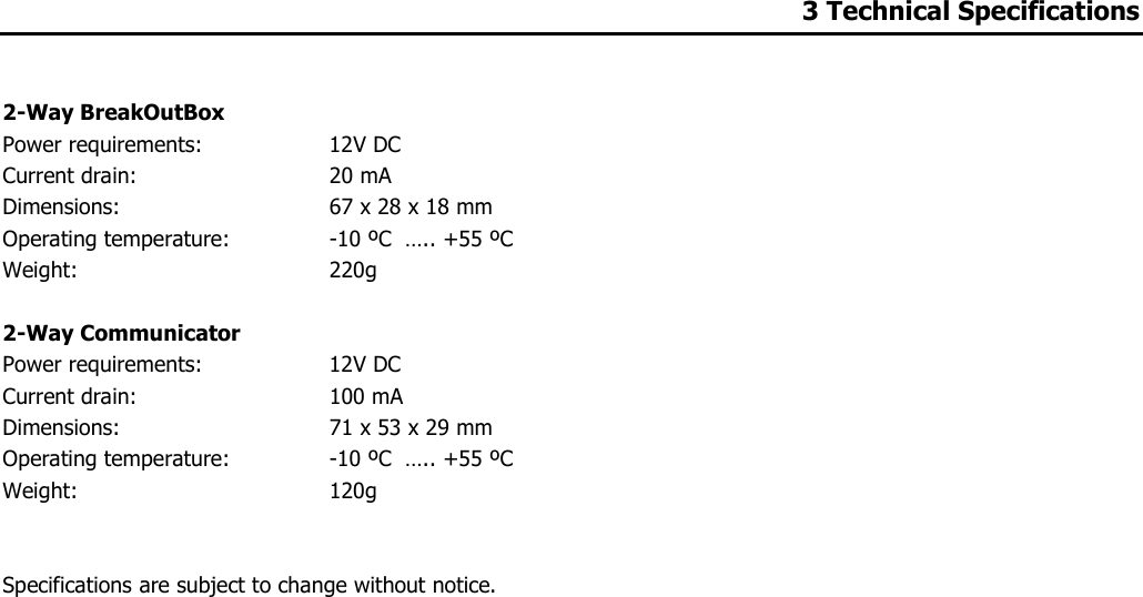 3 Technical Specifications   2-Way BreakOutBox Power requirements:   12V DC  Current drain:   20 mA Dimensions:   67 x 28 x 18 mm Operating temperature:   -10 ºC  ….. +55 ºC Weight:  220g  2-Way Communicator Power requirements:   12V DC  Current drain:   100 mA Dimensions:   71 x 53 x 29 mm Operating temperature:   -10 ºC  ….. +55 ºC  Weight:   120g   Specifications are subject to change without notice.               