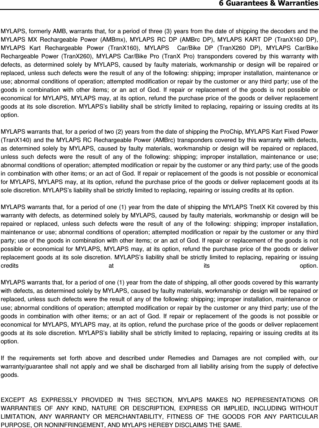 6 Guarantees &amp; Warranties   MYLAPS, formerly AMB, warrants that, for a period of three (3) years from the date of shipping the decoders and the MYLAPS  MX  Rechargeable  Power  (AMBmx),  MYLAPS  RC  DP  (AMBrc  DP),  MYLAPS  KART  DP  (TranX160  DP), MYLAPS  Kart  Rechargeable  Power  (TranX160),  MYLAPS    Car/Bike  DP  (TranX260  DP),  MYLAPS  Car/Bike Rechargeable  Power  (TranX260),  MYLAPS  Car/Bike  Pro  (TranX  Pro)  transponders  covered  by  this  warranty  with defects,  as  determined  solely  by  MYLAPS,  caused  by  faulty  materials,  workmanship  or  design  will  be  repaired  or replaced, unless such defects were the result of any of the following: shipping; improper installation, maintenance or use; abnormal conditions of operation; attempted modification or repair by the customer or any third party; use of the goods  in  combination  with  other  items;  or  an  act  of  God.  If  repair  or  replacement  of  the  goods  is  not  possible  or economical for MYLAPS, MYLAPS may, at its option, refund the purchase price of the goods or deliver replacement goods at its  sole discretion.  MYLAPS’s  liability  shall  be  strictly limited to  replacing, repairing or  issuing credits  at its option.   MYLAPS warrants that, for a period of two (2) years from the date of shipping the ProChip, MYLAPS Kart Fixed Power (TranX140) and the MYLAPS RC Rechargeable Power (AMBrc) transponders covered by this warranty with defects, as  determined  solely  by MYLAPS,  caused  by  faulty  materials, workmanship or design  will  be repaired  or  replaced, unless  such  defects  were  the  result  of  any  of  the  following:  shipping;  improper  installation,  maintenance  or  use; abnormal conditions of operation; attempted modification or repair by the customer or any third party; use of the goods in combination with other items; or an act of God. If repair or replacement of the goods is not possible or economical for MYLAPS, MYLAPS may, at its option, refund the purchase price of the goods or deliver replacement goods at its sole discretion. MYLAPS’s liability shall be strictly limited to replacing, repairing or issuing credits at its option.   MYLAPS warrants that, for a period of one (1) year from the date of shipping the MYLAPS TnetX Kit covered by this warranty with defects, as determined solely by MYLAPS,  caused by faulty materials, workmanship or design will be repaired  or  replaced,  unless  such  defects  were  the  result  of  any  of  the  following:  shipping;  improper  installation, maintenance or use; abnormal conditions of operation; attempted modification or repair by the customer or any third party; use of the goods in combination with other items; or an act of God. If repair or replacement of the goods is not possible  or economical for MYLAPS,  MYLAPS may,  at its option,  refund the  purchase price  of  the  goods or deliver replacement goods at  its sole  discretion. MYLAPS’s  liability shall be  strictly limited  to  replacing,  repairing or issuing credits  at  its  option.   MYLAPS warrants that, for a period of one (1) year from the date of shipping, all other goods covered by this warranty with defects, as determined solely by MYLAPS, caused by faulty materials, workmanship or design will be repaired or replaced, unless such defects were the result of any of the following: shipping; improper installation, maintenance or use; abnormal conditions of operation; attempted modification or repair by the customer or any third party; use of the goods  in  combination  with  other  items;  or  an  act  of  God.  If  repair  or  replacement  of  the  goods  is  not  possible  or economical for MYLAPS, MYLAPS may, at its option, refund the purchase price of the goods or deliver replacement goods at its  sole discretion.  MYLAPS’s  liability  shall  be  strictly limited to  replacing, repairing or  issuing credits  at its option.   If  the  requirements  set  forth  above  and  described  under  Remedies  and  Damages  are  not  complied  with,  our warranty/guarantee  shall  not apply  and  we shall be  discharged  from  all  liability arising  from  the  supply of  defective goods.    EXCEPT  AS  EXPRESSLY  PROVIDED  IN  THIS  SECTION,  MYLAPS  MAKES  NO  REPRESENTATIONS  OR WARRANTIES  OF  ANY  KIND,  NATURE  OR  DESCRIPTION,  EXPRESS  OR  IMPLIED,  INCLUDING  WITHOUT LIMITATION,  ANY  WARRANTY  OR  MERCHANTABILITY,  FITNESS  OF  THE  GOODS  FOR  ANY  PARTICULAR PURPOSE, OR NONINFRINGEMENT, AND MYLAPS HEREBY DISCLAIMS THE SAME.   