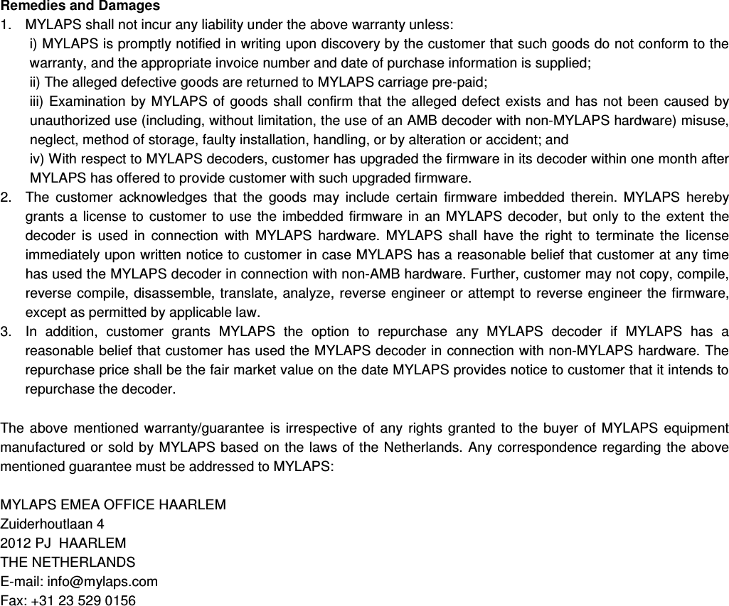 Remedies and Damages  1.  MYLAPS shall not incur any liability under the above warranty unless:  i) MYLAPS is promptly notified in writing upon discovery by the customer that such goods do not conform to the warranty, and the appropriate invoice number and date of purchase information is supplied;  ii) The alleged defective goods are returned to MYLAPS carriage pre-paid;  iii)  Examination by MYLAPS of  goods  shall confirm that the alleged defect  exists and has not  been caused by unauthorized use (including, without limitation, the use of an AMB decoder with non-MYLAPS hardware) misuse, neglect, method of storage, faulty installation, handling, or by alteration or accident; and  iv) With respect to MYLAPS decoders, customer has upgraded the firmware in its decoder within one month after MYLAPS has offered to provide customer with such upgraded firmware.  2.  The  customer  acknowledges  that  the  goods  may  include  certain  firmware  imbedded  therein.  MYLAPS  hereby grants  a  license  to  customer  to  use  the  imbedded  firmware  in  an  MYLAPS  decoder,  but  only to  the  extent  the decoder  is  used  in  connection  with  MYLAPS  hardware.  MYLAPS  shall  have  the  right  to  terminate  the  license immediately upon written notice to customer in case MYLAPS has a reasonable belief that customer at any time has used the MYLAPS decoder in connection with non-AMB hardware. Further, customer may not copy, compile, reverse compile, disassemble, translate, analyze, reverse engineer or attempt to reverse engineer the firmware, except as permitted by applicable law.  3.  In  addition,  customer  grants  MYLAPS  the  option  to  repurchase  any  MYLAPS  decoder  if  MYLAPS  has  a reasonable belief that customer has used the MYLAPS decoder in connection with non-MYLAPS hardware. The repurchase price shall be the fair market value on the date MYLAPS provides notice to customer that it intends to repurchase the decoder.   The  above  mentioned  warranty/guarantee  is irrespective  of  any  rights  granted  to  the  buyer  of  MYLAPS  equipment manufactured or sold by MYLAPS based on the laws of the Netherlands.  Any  correspondence regarding the above mentioned guarantee must be addressed to MYLAPS:  MYLAPS EMEA OFFICE HAARLEM Zuiderhoutlaan 4 2012 PJ  HAARLEM THE NETHERLANDS E-mail: info@mylaps.com  Fax: +31 23 529 0156            