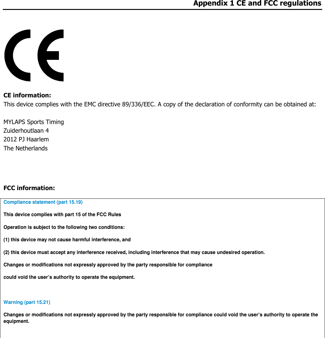 Appendix 1 CE and FCC regulations     CE information:  This device complies with the EMC directive 89/336/EEC. A copy of the declaration of conformity can be obtained at:  MYLAPS Sports Timing Zuiderhoutlaan 4 2012 PJ Haarlem The Netherlands   FCC information: Compliance statement (part 15.19)  This device complies with part 15 of the FCC Rules Operation is subject to the following two conditions: (1) this device may not cause harmful interference, and (2) this device must accept any interference received, including interference that may cause undesired operation. Changes or modifications not expressly approved by the party responsible for compliance could void the user’s authority to operate the equipment.  Warning (part 15.21) Changes or modifications not expressly approved by the party responsible for compliance could void the user’s authority to operate the equipment.    