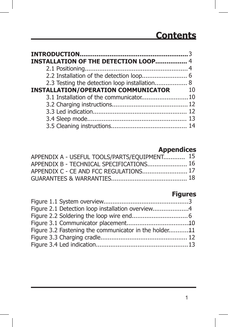 1ContentsINTRODUCTION..........................................................INSTALLATION OF THE DETECTION LOOP.................2.1 Positioning.........................................................2.2 Installation of the detection loop.........................2.3 Testing the detection loop installation..................INSTALLATION/OPERATION COMMUNICATOR3.1 Installation of the communicator..........................3.2 Charging instructions..........................................3.3 Led indication....................................................3.4 Sleep mode.......................................................3.5 Cleaning instructions..........................................AppendicesAPPENDIX A - USEFUL TOOLS/PARTS/EQUIPMENT............APPENDIX B - TECHNICAL SPECIFICATIONS......................APPENDIX C - CE AND FCC REGULATIONS.........................GUARANTEES &amp; WARRANTIES..........................................FiguresFigure 1.1 System overview...............................................Figure 2.1 Detection loop installation overview....................Figure 2.2 Soldering the loop wire end...............................Figure 3.1 Communicator placement.....................................Figure 3.2 Fastening the communicator in the holder..............Figure 3.3 Charging cradle................................................Figure 3.4 Led indication...................................................3 4 4 6 8 10 10 12121314151617183 4 6 10 11 12 13