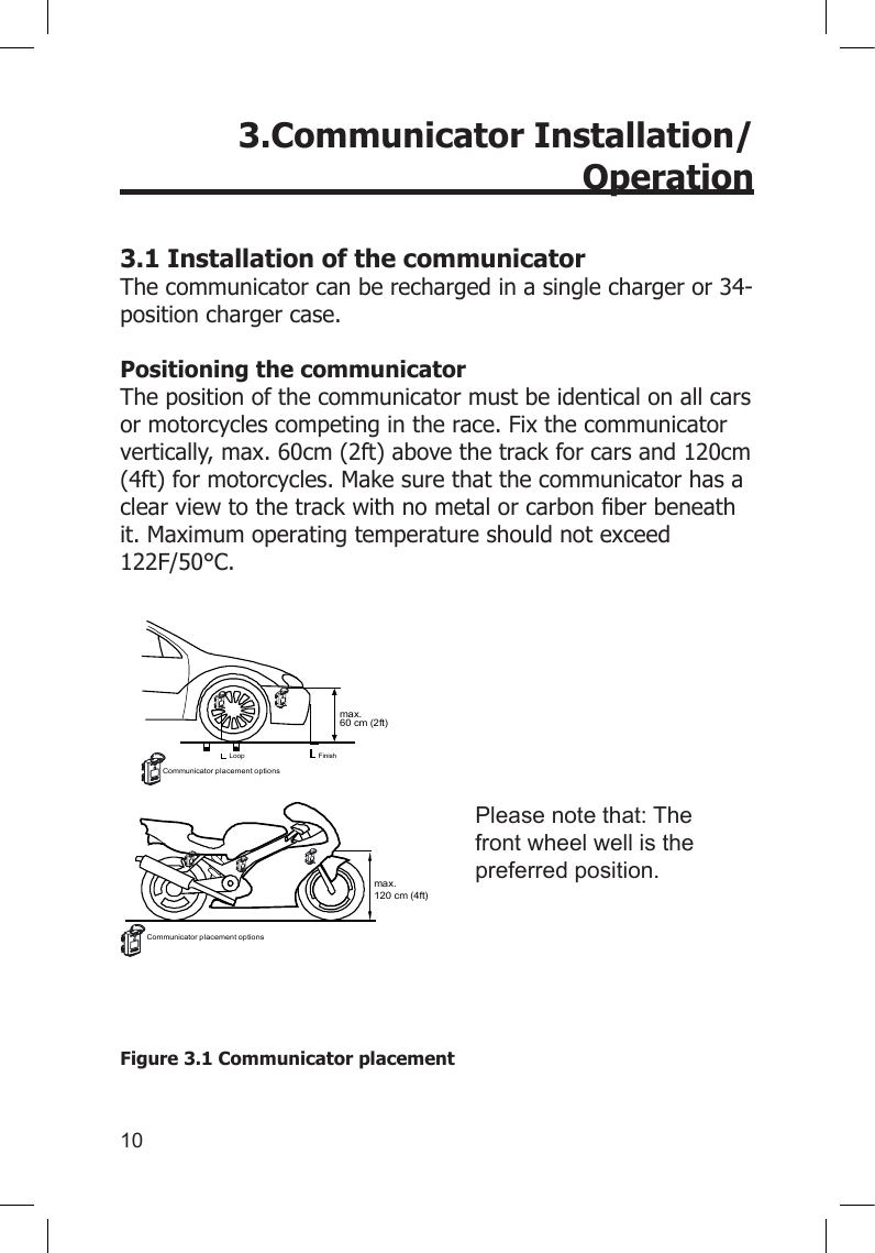 10      3.Communicator Installation/Operation 3.1 Installation of the communicator The communicator can be recharged in a single charger or 34-position charger case.  Positioning the communicator The position of the communicator must be identical on all cars or motorcycles competing in the race. Fix the communicator vertically, max. 60cm (2ft) above the track for cars and 120cm (4ft) for motorcycles. Make sure that the communicator has a clearviewtothetrackwithnometalorcarbonberbeneathit. Maximum operating temperature should not exceed 122F/50°C.Figure 3.1 Communicator placement Please note that: The front wheel well is the preferred position.max.120 cm (4ft)max.60 cm (2ft)FinishLoopCommunicator placement optionsCommunicator placement options