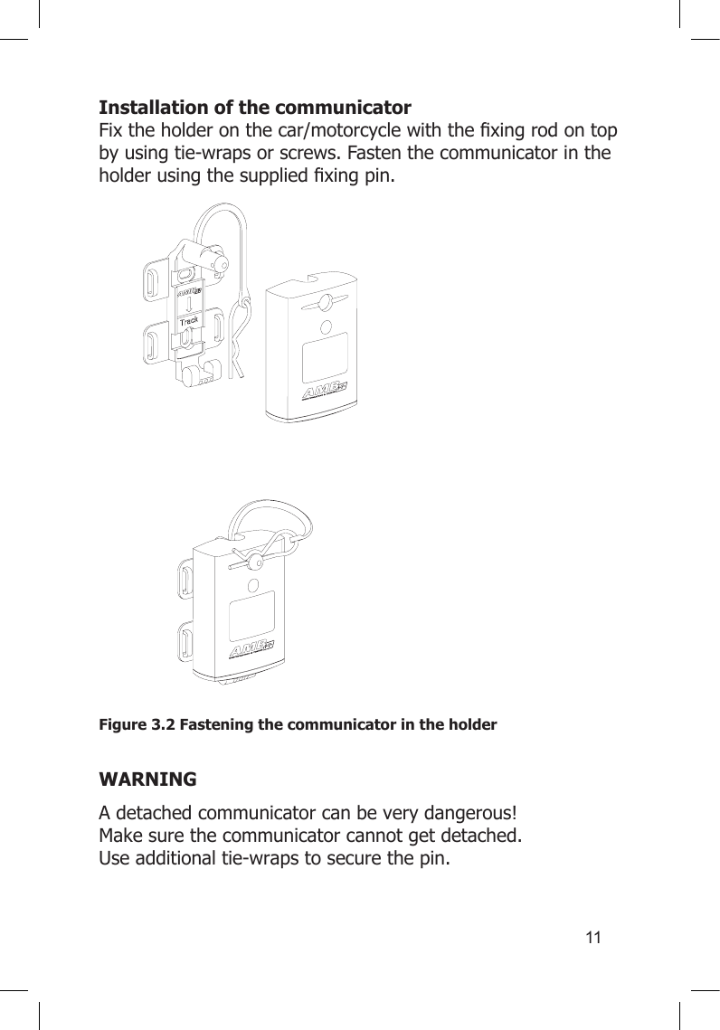 11Installation of the communicator Fixtheholderonthecar/motorcyclewiththexingrodontopby using tie-wraps or screws. Fasten the communicator in the holderusingthesuppliedxingpin.Figure 3.2 Fastening the communicator in the holder WARNINGA detached communicator can be very dangerous!  Make sure the communicator cannot get detached. Use additional tie-wraps to secure the pin.