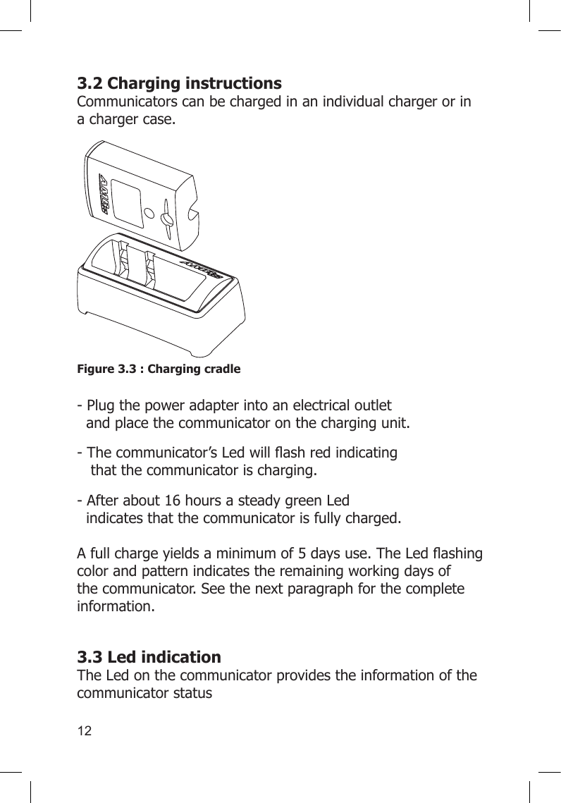 123.2 Charging instructions Communicators can be charged in an individual charger or in a charger case.Figure 3.3 : Charging cradle  - Plug the power adapter into an electrical outlet      and place the communicator on the charging unit.-Thecommunicator’sLedwillashredindicating    that the communicator is charging. - After about 16 hours a steady green Led        indicates that the communicator is fully charged.  Afullchargeyieldsaminimumof5daysuse.TheLedashingcolor and pattern indicates the remaining working days of the communicator. See the next paragraph for the complete information. 3.3 Led indication The Led on the communicator provides the information of the communicator status