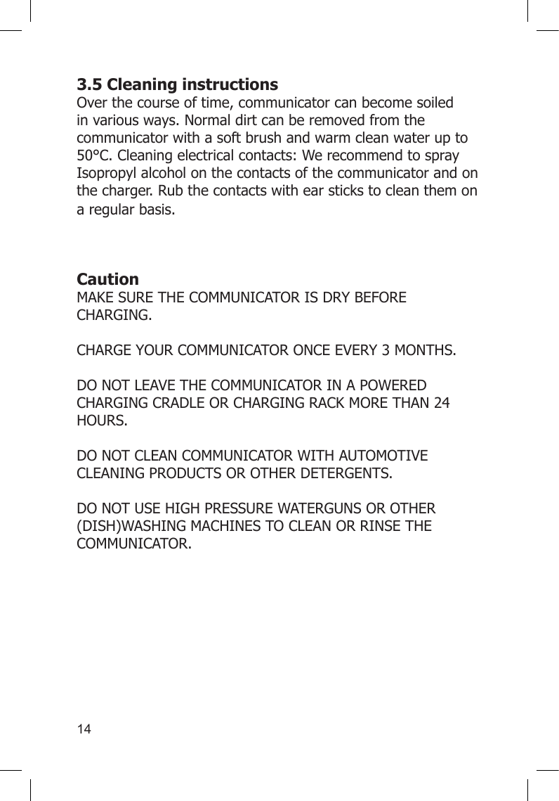 143.5 Cleaning instructions Over the course of time, communicator can become soiled in various ways. Normal dirt can be removed from the communicator with a soft brush and warm clean water up to 50°C. Cleaning electrical contacts: We recommend to spray Isopropyl alcohol on the contacts of the communicator and on the charger. Rub the contacts with ear sticks to clean them on a regular basis.  Caution MAKE SURE THE COMMUNICATOR IS DRY BEFORE CHARGING.  CHARGE YOUR COMMUNICATOR ONCE EVERY 3 MONTHS.  DO NOT LEAVE THE COMMUNICATOR IN A POWERED CHARGING CRADLE OR CHARGING RACK MORE THAN 24 HOURS.  DO NOT CLEAN COMMUNICATOR WITH AUTOMOTIVE CLEANING PRODUCTS OR OTHER DETERGENTS.  DO NOT USE HIGH PRESSURE WATERGUNS OR OTHER (DISH)WASHING MACHINES TO CLEAN OR RINSE THE COMMUNICATOR.