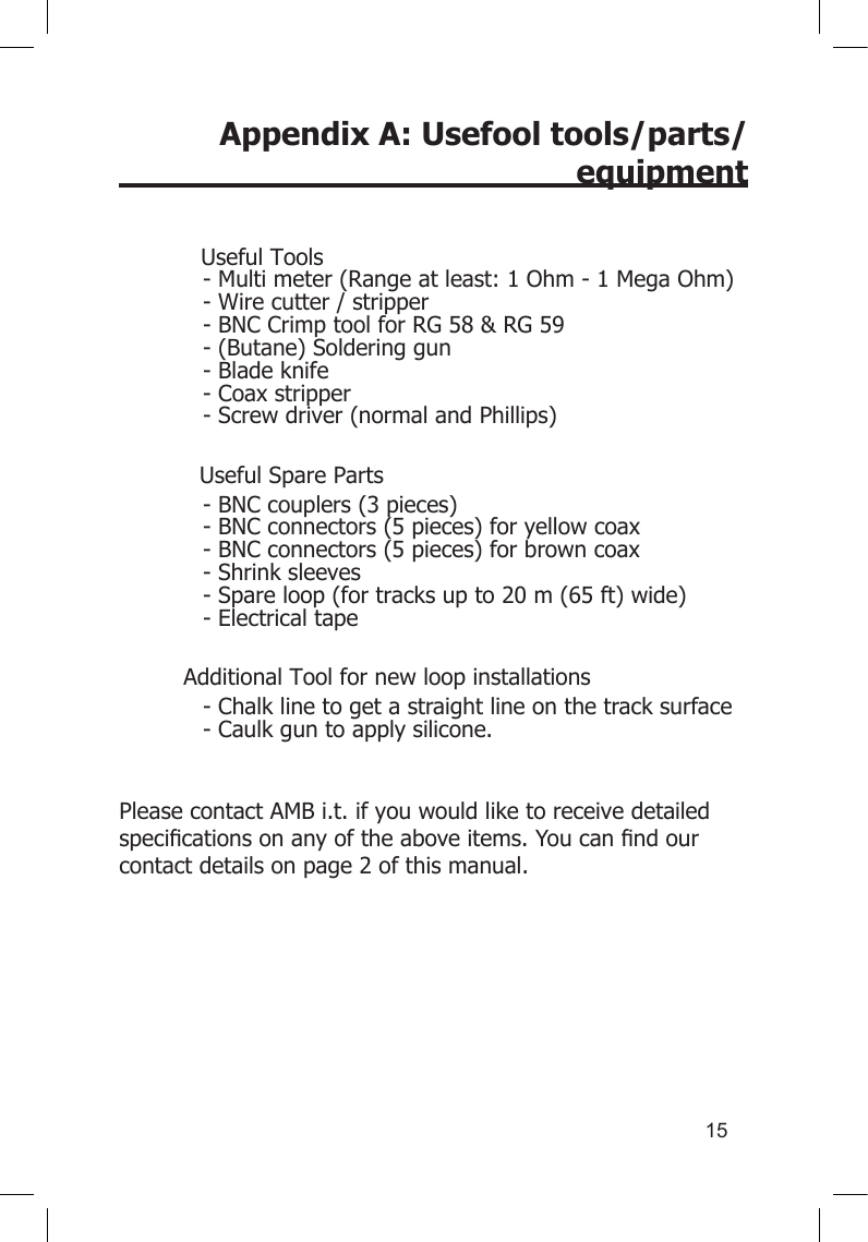 15Appendix A: Usefool tools/parts/equipment           Useful Tools- Multi meter (Range at least: 1 Ohm - 1 Mega Ohm)- Wire cutter / stripper- BNC Crimp tool for RG 58 &amp; RG 59- (Butane) Soldering gun- Blade knife- Coax stripper- Screw driver (normal and Phillips)  Useful Spare Parts- BNC couplers (3 pieces)- BNC connectors (5 pieces) for yellow coax- BNC connectors (5 pieces) for brown coax- Shrink sleeves- Spare loop (for tracks up to 20 m (65 ft) wide)- Electrical tapeAdditional Tool for new loop installations- Chalk line to get a straight line on the track surface- Caulk gun to apply silicone. Please contact AMB i.t. if you would like to receive detailed specicationsonanyoftheaboveitems.Youcanndourcontact details on page 2 of this manual.       