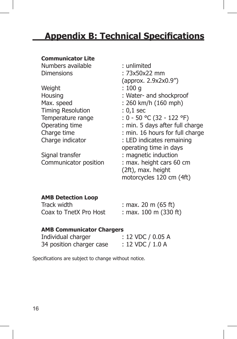 16Appendix B: Technical SpecicationsCommunicator Lite Numbers available  : unlimited Dimensions  : 73x50x22 mm      (approx. 2.9x2x0.9”) Weight  : 100 g Housing  : Water- and shockproof Max. speed  : 260 km/h (160 mph) Timing Resolution  : 0,1 sec Temperature range  : 0 - 50 °C (32 - 122 °F) Operating time  : min. 5 days after full charge Charge time  : min. 16 hours for full charge Charge indicator  : LED indicates remaining      operating time in days Signal transfer  : magnetic induction  Communicator position  : max. height cars 60 cm      (2ft), max. height        motorcycles 120 cm (4ft)    AMB Detection Loop Track width   : max. 20 m (65 ft) Coax to TnetX Pro Host   : max. 100 m (330 ft)AMB Communicator Chargers Individual charger  : 12 VDC / 0.05 A  34 position charger case     : 12 VDC / 1.0 A Specicationsaresubjecttochangewithoutnotice.