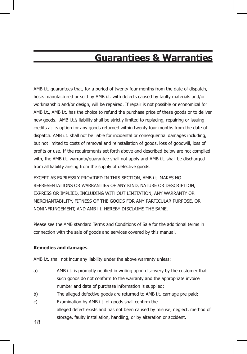 18Guarantiees &amp; WarrantiesAMB i.t. guarantees that, for a period of twenty four months from the date of dispatch, hosts manufactured or sold by AMB i.t. with defects caused by faulty materials and/or workmanship and/or design, will be repaired. If repair is not possible or economical for AMB i.t., AMB i.t. has the choice to refund the purchase price of these goods or to deliver new goods.  AMB i.t.’s liability shall be strictly limited to replacing, repairing or issuing credits at its option for any goods returned within twenty four months from the date of dispatch. AMB i.t. shall not be liable for incidental or consequential damages including, but not limited to costs of removal and reinstallation of goods, loss of goodwill, loss of protsoruse.Iftherequirementssetforthaboveanddescribedbelowarenotcompliedwith, the AMB i.t. warranty/guarantee shall not apply and AMB i.t. shall be discharged from all liability arising from the supply of defective goods.  EXCEPT AS EXPRESSLY PROVIDED IN THIS SECTION, AMB i.t. MAKES NO REPRESENTATIONS OR WARRANTIES OF ANY KIND, NATURE OR DESCRIPTION, EXPRESS OR IMPLIED, INCLUDING WITHOUT LIMITATION, ANY WARRANTY OR MERCHANTABILITY, FITNESS OF THE GOODS FOR ANY PARTICULAR PURPOSE, OR NONINFRINGEMENT, AND AMB i.t. HEREBY DISCLAIMS THE SAME.  Please see the AMB standard Terms and Conditions of Sale for the additional terms in connection with the sale of goods and services covered by this manual.  Remedies and damagesAMB i.t. shall not incur any liability under the above warranty unless:a) AMBi.t.ispromptlynotiedinwritingupondiscoverybythecustomerthat  such goods do not conform to the warranty and the appropriate invoice    number and date of purchase information is supplied; b)  The alleged defective goods are returned to AMB i.t. carriage pre-paid; c) ExaminationbyAMBi.t.ofgoodsshallconrmthe    alleged defect exists and has not been caused by misuse, neglect, method of    storage, faulty installation, handling, or by alteration or accident.