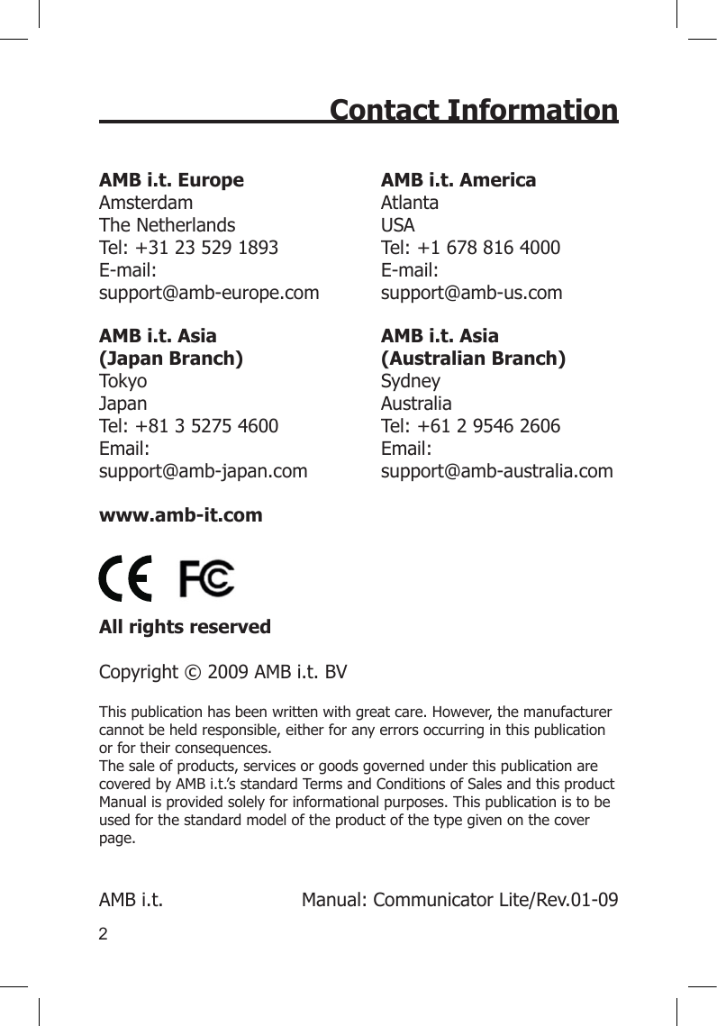 2Contact InformationAMB i.t. Europe AMB i.t. America Amsterdam  Atlanta The Netherlands  USA Tel: +31 23 529 1893  Tel: +1 678 816 4000 E-mail:  E-mail:   support@amb-europe.com  support@amb-us.comAMB i.t. Asia AMB i.t. Asia (Japan Branch)  (Australian Branch) Tokyo  Sydney Japan  Australia Tel: +81 3 5275 4600  Tel: +61 2 9546 2606 Email:   Email:  support@amb-japan.com  support@amb-australia.comwww.amb-it.com    All rights reserved   Copyright © 2009 AMB i.t. BVThis publication has been written with great care. However, the manufacturer cannot be held responsible, either for any errors occurring in this publication or for their consequences. The sale of products, services or goods governed under this publication are covered by AMB i.t.’s standard Terms and Conditions of Sales and this product Manual is provided solely for informational purposes. This publication is to be used for the standard model of the product of the type given on the cover page.   AMB i.t.     Manual: Communicator Lite/Rev.01-09